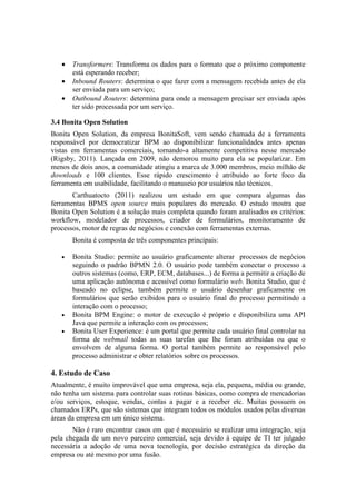 •   Transformers: Transforma os dados para o formato que o próximo componente
       está esperando receber;
   •   Inbound Routers: determina o que fazer com a mensagem recebida antes de ela
       ser enviada para um serviço;
   •   Outbound Routers: determina para onde a mensagem precisar ser enviada após
       ter sido processada por um serviço.

3.4 Bonita Open Solution
Bonita Open Solution, da empresa BonitaSoft, vem sendo chamada de a ferramenta
responsável por democratizar BPM ao disponibilizar funcionalidades antes apenas
vistas em ferramentas comerciais, tornando-a altamente competitiva nesse mercado
(Rigsby, 2011). Lançada em 2009, não demorou muito para ela se popularizar. Em
menos de dois anos, a comunidade atingiu a marca de 3.000 membros, meio milhão de
downloads e 100 clientes. Esse rápido crescimento é atribuído ao forte foco da
ferramenta em usabilidade, facilitando o manuseio por usuários não técnicos.
       Carthuatocto (2011) realizou um estudo em que compara algumas das
ferramentas BPMS open source mais populares do mercado. O estudo mostra que
Bonita Open Solution é a solução mais completa quando foram analisados os critérios:
workflow, modelador de processos, criador de formulários, monitoramento de
processos, motor de regras de negócios e conexão com ferramentas externas.
       Bonita é composta de três componentes principais:

   •   Bonita Studio: permite ao usuário graficamente alterar processos de negócios
       seguindo o padrão BPMN 2.0. O usuário pode também conectar o processo a
       outros sistemas (como, ERP, ECM, databases...) de forma a permitir a criação de
       uma aplicação autônoma e acessível como formulário web. Bonita Studio, que é
       baseado no eclipse, também permite o usuário desenhar graficamente os
       formulários que serão exibidos para o usuário final do processo permitindo a
       interação com o processo;
   •   Bonita BPM Engine: o motor de execução é próprio e disponibiliza uma API
       Java que permite a interação com os processos;
   •   Bonita User Experience: é um portal que permite cada usuário final controlar na
       forma de webmail todas as suas tarefas que lhe foram atribuídas ou que o
       envolvem de alguma forma. O portal também permite ao responsável pelo
       processo administrar e obter relatórios sobre os processos.

4. Estudo de Caso
Atualmente, é muito improvável que uma empresa, seja ela, pequena, média ou grande,
não tenha um sistema para controlar suas rotinas básicas, como compra de mercadorias
e/ou serviços, estoque, vendas, contas a pagar e a receber etc. Muitas possuem os
chamados ERPs, que são sistemas que integram todos os módulos usados pelas diversas
áreas da empresa em um único sistema.
       Não é raro encontrar casos em que é necessário se realizar uma integração, seja
pela chegada de um novo parceiro comercial, seja devido à equipe de TI ter julgado
necessária a adoção de uma nova tecnologia, por decisão estratégica da direção da
empresa ou até mesmo por uma fusão.
 