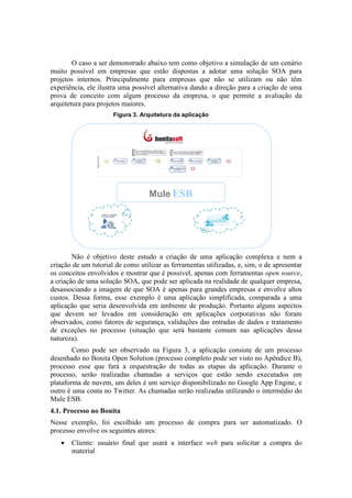 O caso a ser demonstrado abaixo tem como objetivo a simulação de um cenário
muito possível em empresas que estão dispostas a adotar uma solução SOA para
projetos internos. Principalmente para empresas que não se utilizam ou não têm
experiência, ele ilustra uma possível alternativa dando a direção para a criação de uma
prova de conceito com algum processo da empresa, o que permite a avaliação da
arquitetura para projetos maiores.
                      Figura 3. Arquitetura da aplicação




                                   Mule ESB




        Não é objetivo deste estudo a criação de uma aplicação complexa e nem a
criação de um tutorial de como utilizar as ferramentas utilizadas, e, sim, o de apresentar
os conceitos envolvidos e mostrar que é possível, apenas com ferramentas open source,
a criação de uma solução SOA, que pode ser aplicada na realidade de qualquer empresa,
desassociando a imagem de que SOA é apenas para grandes empresas e envolve altos
custos. Dessa forma, esse exemplo é uma aplicação simplificada, comparada a uma
aplicação que seria desenvolvida em ambiente de produção. Portanto alguns aspectos
que devem ser levados em consideração em aplicações corporativas não foram
observados, como fatores de segurança, validações das entradas de dados e tratamento
de exceções no processo (situação que será bastante comum nas aplicações dessa
natureza).
        Como pode ser observado na Figura 3, a aplicação consiste de um processo
desenhado no Bonita Open Solution (processo completo pode ser visto no Apêndice B),
processo esse que fará a orquestração de todas as etapas da aplicação. Durante o
processo, serão realizadas chamadas a serviços que estão sendo executados em
plataforma de nuvem, um deles é um serviço disponibilizado no Google App Engine, e
outro é uma conta no Twitter. As chamadas serão realizadas utilizando o intermédio do
Mule ESB.
4.1. Processo no Bonita
Nesse exemplo, foi escolhido um processo de compra para ser automatizado. O
processo envolve os seguintes atores:
   •   Cliente: usuário final que usará a interface web para solicitar a compra do
       material
 