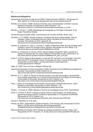 490                                                                             Quando a internet (in)tranquiliza



Referências bibliográficas
Agrupamento de Escolas do Vale de Ovil (2008). Projecto Educativo 2008/2011. Recuperado em
       2009, Agosto 10, de http://www.agrupamento-vale-ovil.edu.pt/eduardo/pe.pdf.
Almeida, A. N. (Coord.). (2008). Crianças e Internet: usos e representações, a família e a escola.
         Relatório do Inquérito. Recuperado em 2009, Setembro 1, de
         http://www.crinternet.ics.ul.pt/icscriancas/content/documents/relat_cr_int.pdf.
Almeida, L., & Freire, T. (2008). Metodologia da Investigação em Psicologia e Educação. 5ª ed.
         Braga: Psiquilíbrios Edições.
Câmara Municipal de Baião (2006). Carta Educativa do Concelho de Baião. Baião: Autor.
Candeias, C. S. P (2008). Crianças e Internet: na balança dos riscos e oportunidades. Tese de
        mestrado. Lisboa: Universidade Nova de Lisboa, Faculdade de Ciências Sociais e
        Humanas. Recuperado em 2010, Agosto 20, de
        http://www.fcsh.unl.pt/eukidsonline/docs/TeseCatiaCandeias.pdf.
Cardoso, G., Espanha, R., Lapa, T., & Araújo, V. (2009). E-Generation 2008: Os Usos de Media pelas
         Crianças e Jovens em Portugal. Lisboa: Obercom. Recuperado em 2010, Março 3, de
         http://www.obercom.pt/client/?newsId=29&fileName=rr8.pdf.
Cardoso, G., & Espanha, R. (Coord.). (2010). Nativos Digitais portugueses: Idade, experiência e
         esferas de utilização das TIC. Lisboa: Obercom. Recuperado em 2010, Novembro 5, de
         http://www.obercom.pt/client/?newsId=373&fileName=fr_julho_2010.pdf.
Costa, F. A (2010). Metas de Aprendizagem na área das TIC: Aprender com Tecnologias. I Encontro
          Internacional TIC e Educação. Lisboa: Universidade de Lisboa, Instituto de Educação.
          Recuperado em 2010, Março 3, de http://aprendercom.org/miragens/wp-
          content/uploads/2010/11/398.pdf.
Gates, B. (1995). Rumo ao Futuro. Alfragide: McGraw Hill.
International Federation of Library Associations (2002). Directrizes da IFLA/UNESCO para Bibliotecas
          Escolares. Recuperado em 2009, Outubro 23, de
          http://archive.ifla.org/VII/s11/pubs/SchoolLibraryGuidelines-pt.pdf.
Monteiro, A. F. C. (2007). A Internet na vida das crianças: como lidar com perigos e oportunidades.
         Comunicação apresentada na V Conferência Internacional de Tecnologias de Informação e
         Comunicação na Educação. Recuperado em 2010, Outubro 9, de
         http://www.nonio.uminho.pt/documentos/actas/actchal2007/052.pdf.
Paiva, J. (2003). As Tecnologias de Informação e Comunicação: utilização pelos alunos. Lisboa:
          Ministério da Educação. Recuperado em 2009, Setembro 1, de
          http://nautilus.fis.uc.pt/cec/estudo/dados/jpaiva-estudo-alunos.pdf.
Pardal, L., & Correia, E. (1995). Métodos e Técnicas de Investigação Social. Porto: Areal Editores.
Ponte, C., & Vieira, N. (2007). Crianças e Internet, Riscos e Oportunidades: Um desafio para a
         agenda de pesquisa nacional. Conferência apresentada no V Congresso da SOPCOM.
         Recuperado em 2010, Outubro 9, de
         http://www.fcsh.unl.pt/eukidsonline/docs/EU_Kids_OnlineVersao170707.pdf.
Portaria nº 756/2009, de 14 de Julho.
Prensky, M. (2001). Digital Natives, Digital Immigrants. On the Horizon, 9(5). Recuperado em 2010,
         Março 3, de http://www.marcprensky.com/writing/prensky%20-
         %20digital%20natives,%20digital%20immigrants%20-%20part1.pdf.
Rede de Bibliotecas Escolares (2010). Modelo de avaliação da biblioteca escolar. Lisboa: Autor.
        Recuperado em 2011, Fevereiro, 27, de http://www.rbe.min-edu.pt/np4/file/745/mabe.pdf.


Congresso Nacional "Literacia, Media e Cidadania"
 