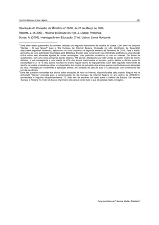 Hermínia Marques e José Lagarto                                                                                               491



Resolução do Conselho de Ministros nº 16/96, de 21 de Março de 1996.
Roberts, J. M.(2007). História do Século XX: Vol. 2. Lisboa: Presença.
Sousa, A. (2009). Investigação em Educação. 2ª ed. Lisboa: Livros Horizonte.

1
    Para além deste questionário foi também utilizado um segundo instrumento de recolha de dados. Com base na proposta
    “Alertas – O que farias?” para o Dia Europeu da Internet Segura, divulgada no sítio electrónico da SeguraNet
    (http://www.seguranet.pt/alertas), aplicou-se um outro inquérito na segunda semana de Fevereiro de 2010. Para o efeito,
    aproveitou-se uma actividade dinamizada pela Biblioteca Escolar para comemorar esta efeméride, pedindo-se uma reflexão
    crítica sobre seis situações ligadas às novas tecnologias, com particular incidência no uso da Internet. Em forma de
    questionário, com uma única pergunta aberta, abarcou 169 alunos, distribuídos por oito turmas de quatro níveis de ensino
    distintos, o que corresponde a uma média de 40% dos alunos matriculados no terceiro, quinto, sétimo e décimo anos de
    escolaridade e a 15,1% dos alunos inscritos no ensino regular diurno do Agrupamento. Com este segundo instrumento de
    recolha de dados pretendia-se obter um diagnóstico dos modos de actuação dos alunos quando confrontados com situações
    de risco. Privilegiou-se novamente a aplicação directa, em contexto de sala de aula, e a articulação com professores das
    turmas escolhidas.
2
    Uma das questões colocadas aos alunos sobre situações de risco na Internet, disponibilizadas pelo projecto Segura Net na
    actividade “Alertas” proposta para a comemoração do dia Europeu da Internet Segura no ano lectivo de 2009/2010,
    apresentava a seguinte situação-problema: “O João tem de escrever um texto sobre a história da Europa. Ele escreve
    ‘Europa’ e ‘história’ no motor de busca. O primeiro site parece conter tudo o que ele precisa: texto e imagens.




                                                                                 Congresso Nacional "Literacia, Media e Cidadania"
 