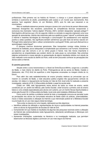 Hermínia Marques e José Lagarto                                                                               479



profissionais. Pela primeira vez na história do Homem, a criança e o jovem adquirem poderes
similares à autonomia do adulto, possibilitados pelo acesso a um mundo que, teoricamente, lhes
aparece “sem segredos” (Barra, cit. por Monteiro, 2007), pois foi nele que nasceram e se
movimentam.
       Mas na realidade estaremos perante crianças e jovens com uma forma de pensar diferenciada,
interesses divergentes dos escolares, possuidores de competências técnicas excepcionais e
exclusivas dos chamados “nativos digitais” (Prensky, 2001), também designados “geração polegar”?
Será legítimo afirmarmos que o fim do segundo milénio e a entrada no seguinte originaram uma nova
geração de aprendentes, distinta das anteriores pela sua apetência quase “natural” e proficiente para
a Internet e restantes tecnologias da informação e comunicação? Se aceitássemos uma resposta
positiva a estas questões, não significaria também admitirmos que pelo facto de termos nascido em
Portugal todos saberíamos falar e utilizar correctamente o português? Então, para quê efectuarmos a
aprendizagem nesta língua?
       É perigoso criarmos dicotomias geracionais. Elas transportam consigo visões binárias e
redutoras da realidade, pouco adequadas à complexidade que caracteriza o ser humano. Estudarmos
os aspectos que são comuns a um ou vários grupos é fulcral, mas não menos importante é
percebermos as singularidades que existem dentro de cada grupo ou comunidade. Nas próximas
páginas centraremos a nossa atenção na apresentação de alguns resultados obtidos num estudo de
caso realizado numa escola do distrito do Porto, onde se tem procurado conhecer as percepções dos
alunos sobre a Internet.


O caminho percorrido
       Situado entre a zona transmontana e o litoral de Entre-Douro-e-Minho, surge-nos o concelho
de Baião, o mais interior do distrito do Porto. Prolongando-se até às serras do Marão, Castelo e
Aboboreira, são 174,5 Km2 de superfície e vinte freguesias encaixadas na margem direita do rio
Douro.
       Para além dos sete estabelecimentos de ensino privados relativos ao pré-escolar que se
inserem no concelho de Baião, a rede educativa pública engloba três agrupamentos verticais de
escolas. Um deles é o Agrupamento de Escolas do Vale de Ovil, local onde foi realizada a presente
investigação, cabendo à E.B. 2,3/Secundária de Baião o papel de escola sede.
       Criado em 1999, este Agrupamento reúne alunos de todos os níveis de ensino, sendo
constituído por um Jardim de Infância, pelo Centro Escolar, onde funciona o primeiro ciclo do ensino
básico e uma unidade especializada para alunos com autismo, por um Centro Novas Oportunidades e
ainda pela Escola E.B. 2,3/Secundária de Baião, local onde está instalada a Biblioteca Escolar.
       Como ponto de partida e problema central de toda a investigação procurou-se perceber quais
as percepções dos alunos da comunidade educativa de Baião sobre as práticas, potencialidades,
riscos e medos associados à utilização da Internet e que intervenção poderá ter a Biblioteca Escolar
na promoção de um uso mais seguro desta tecnologia.
       Para evitar os desvios do rumo traçado, delinearam-se três objectivos:
 Identificar práticas de utilização e representações de riscos e oportunidades na Internet presentes
   entre os alunos do Agrupamento de Escolas do Vale de Ovil;
 Compreender em que medida os resultados de algumas das pesquisas nacionais sobre a utilização
   da Internet são contextualizáveis neste Agrupamento, detectando semelhanças e diferenças com
   essas investigações;
 Apresentar orientações, sustentadas na literatura e na investigação realizada, que permitam
   desenvolver as literacias digitais e promover um uso mais seguro da Internet.



                                                                 Congresso Nacional "Literacia, Media e Cidadania"
 