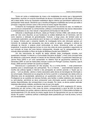 480                                                                           Quando a internet (in)tranquiliza



        Tendo em conta a multiplicidade de níveis e de modalidades de ensino que o Agrupamento
disponibiliza, reunindo um conjunto diversificado de alunos e formandos que vão desde o pré-escolar
até à idade adulta, tornou-se necessário estabelecer alguns critérios que permitissem seleccionar os
participantes neste estudo. Decidimos que a escolha privilegiaria a totalidade das turmas que estão a
principiar o segundo e terceiro ciclos e três turmas do ensino regular Secundário.
        O desenho da investigação utilizado permite enquadrá-lo nos estudos de caso, na medida em
que se procura compreender os conhecimentos, práticas e comportamentos dos alunos relacionados
e contextualizados no seu meio natural: o Agrupamento de Escolas do Vale de Ovil.
        Utilizando a classificação de Bruyne, citada por Pardal e Correia (1995), este estudo de caso
pode ser visto como descritivo, já que focaliza-se na análise detalhada de um fenómeno, sem ter
como objectivo a obtenção de generalizações. Contudo, a longo prazo, ele também pode ser
considerado exploratório, pois pretende servir de base a um trabalho futuro e continuado no tempo e
no espaço. Embora para o presente trabalho de investigação tenha sido efectuado apenas um
momento de avaliação das percepções dos alunos sobre os perigos, vantagens e práticas de
utilização da Internet, o projecto prevê continuidade no tempo, tornando-se então um estudo
longitudinal. A escolha de algumas turmas no início dos ciclos de ensino possibilita o seguimento da
sua evolução ao longo dos anos lectivos subsequentes, situação que foi salvaguardada com a
inclusão desta actividade no Plano de Acção da Biblioteca Escolar para 2009/2013.
        Um dos instrumentos de recolha de dados utilizado nesta investigação consistiu num
questionário intitulado “A Internet e a Comunidade Educativa de Baião”1 e teve como principal fonte
de referência o instrumento utilizado no estudo de Ana Almeida (2008). O questionário elaborado por
Jacinta Paiva (2003) e um outro apresentado no relatório final de apuramentos estatísticos “E-
Generation 2008: os usos de media pelas crianças e jovens em Portugal” (Cardoso, Espanha, Lapa &
Araújo, 2009) serviram também de suporte ao trabalho.
        Estruturou-se o questionário em três secções: “Eu e a minha família…”, onde predominam
questões para a caracterização dos participantes; “Eu e a Internet…”, essencialmente baseada na
recolha das práticas ligadas à Internet e das percepções de controlo parental; e “Aquilo que eu
penso…” com as atitudes, valores e medos associados pelos alunos às tecnologias da informação e
da comunicação. Elaboraram-se as perguntas de forma a permitir a comparação dos dados entre os
diferentes anos de escolaridade, aplicando-se um questionário comum aos três níveis de ensino.
Privilegiaram-se as questões de natureza fechada, para facilitar a análise estatística das respostas,
ou semi-abertas, permitindo ao aluno acrescentar outra informação quando considerasse que as
opções disponibilizadas não correspondiam à sua situação. Por vezes, os alunos podiam assinalar
respostas alternativas múltiplas, escolhendo mais do que uma opção.
        A sua aplicação ocorreu nos meses de Janeiro e Fevereiro de 2010, englobando 231 alunos,
distribuídos por dez turmas e três níveis de ensino, correspondendo a cerca de 65% do total de
alunos matriculados nos quintos, sétimos e décimos anos da Escola E.B. 2,3/Secundária de Baião e a
aproximadamente 21% dos alunos do ensino regular diurno do Agrupamento em que se insere esta
escola. No quadro 1 podemos verificar a distribuição deste questionário por nível de ensino, turma e
ano de escolaridade.




Congresso Nacional "Literacia, Media e Cidadania"
 
