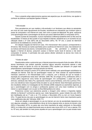 482                                                                          Quando a internet (in)tranquiliza



     Para o presente artigo seleccionamos apenas seis aspectos que, de certa forma, nos ajudam a
conhecer as práticas e percepções ligadas à Internet.



        * Info-inclusão
        Para percebermos em que medida a info-exclusão é um fenómeno que afecta os estudantes
em início de ciclo neste Agrupamento de Escolas, escolheram-se indicadores que incidiram sobre a
posse de computador e de Internet em casa, bem como a posse de telemóvel. No geral, verifica-se
uma aproximação entre a percentagem de alunos que possui telemóvel (96%) e computador (97%).
        Quanto à posse de computador, é pouco expressiva a diferença existente entre os três anos de
escolaridade. O mesmo já não sucede no que respeita à Internet, assistindo-se a um aumento da sua
utilização desde o 2º ciclo (82%) até ao Secundário (93%). No 10º ano, a posse de telemóvel
aproxima-se da totalidade do universo (99%).
        Em relação à ligação da Internet em casa, 12% mencionaram não a possuir, correspondendo a
29 alunos. São diversas as razões apontadas para a ausência de Internet em casa, mas destacam-se
os motivos extrínsecos aos alunos, nomeadamente os pais        não permitirem a existência de
ligação à Internet (9 alunos), possuírem acesso à Internet noutro local (6 alunos) e não terem
computador (5 alunos). A permissão dos pais parece afectar sobretudo os alunos dos níveis de
ensino inferiores.


        * Fontes de saber
        Questionados sobre a autonomia que a Internet proporciona enquanto fonte de saber, 66% dos
alunos reconheceu que podiam aprender sozinhos alguns assuntos recorrendo apenas a esta
tecnologia, sendo os alunos do início do Secundário (78%) aqueles que atribuem um papel mais
preponderante à aprendizagem individual através da Internet.
        Metade das crianças e jovens (51%) afirma terem realizado uma aprendizagem autodidacta na
utilização da Internet. Este tipo de aprendizagem mostra um “forte carácter de experimentalismo
individual, autónomo e de interactividade (com a máquina, com a técnica) de que se reveste a
aquisição de competências nesta área” (Almeida, 2008: 68). Os amigos (31%), professores (30%) e
irmãos (28%) seguem-se como fontes de aprendizagem. Em contrapartida, o papel dos pais é
diminuto, sobretudo das mães (7%), aparecendo mesmo outros familiares, como tios e primos (13%),
com uma relevância maior enquanto fontes de saber no uso da Internet. Esta informação aproxima-se
dos resultados obtidos na investigação de Ana Almeida (2008) realçando as assimetrias regionais, já
que a aprendizagem com os amigos e professores aparece com uma maior incidência no norte
interior e a aprendizagem com os pais na Área Metropolitana de Lisboa.
        Poderemos concluir que estaríamos perante a clivagem entre nativos e imigrantes digitais
referida na literatura? Lembremos apenas que, neste Agrupamento, quase metade dos pais (44%)
tem habilitações até ao 1º ciclo e só 11% concluiu o Secundário (6%) ou tem um Curso Superior
(5%). “O papel técnico dos pais na aprendizagem do uso da Internet é tanto mais importante quanto
mais qualificados eles são” (Almeida, 2008: 71).
        Ainda em relação à aprendizagem no uso da Internet, por ano de escolaridade deparamo-nos
com algumas variações: o auto-didactismo dá-se de forma especial entre os alunos do terceiro ciclo
(50%) e Secundário (67%); os pares são uma fonte importante de saber sobretudo no Secundário
(46%); os irmãos têm um papel dominante para os alunos mais novos (42% no 5º ano e apenas 10%
no 10º ano); são também os mais jovens aqueles em que a aprendizagem com os pais reveste maior



Congresso Nacional "Literacia, Media e Cidadania"
 