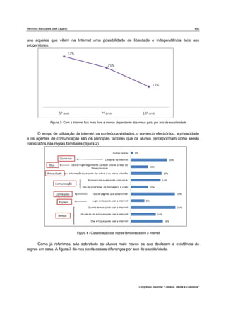 Hermínia Marques e José Lagarto                                                                                                 485



ano aqueles que vêem na Internet uma possibilidade de liberdade e independência face aos
progenitores.




                 Figura 3- Com a Internet fico mais livre e menos dependente dos meus pais, por ano de escolaridade


       O tempo de utilização da Internet, os conteúdos visitados, o comércio electrónico, a privacidade
e os agentes de comunicação são os principais factores que os alunos percepcionam como sendo
valorizados nas regras familiares (figura 2).




                                    Figura 4 - Classificação das regras familiares sobre a Internet


      Como já referimos, são sobretudo os alunos mais novos os que declaram a existência de
regras em casa. A figura 3 dá-nos conta destas diferenças por ano de escolaridade.




                                                                                   Congresso Nacional "Literacia, Media e Cidadania"
 