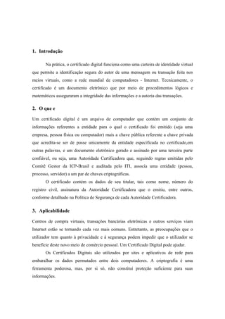 1. Introdução

       Na prática, o certificado digital funciona como uma carteira de identidade virtual
que permite a identificação segura do autor de uma mensagem ou transação feita nos
meios virtuais, como a rede mundial de computadores - Internet. Tecnicamente, o
certificado é um documento eletrônico que por meio de procedimentos lógicos e
matemáticos asseguraram a integridade das informações e a autoria das transações.

2. O que e

Um certificado digital é um arquivo de computador que contém um conjunto de
informações referentes a entidade para o qual o certificado foi emitido (seja uma
empresa, pessoa física ou computador) mais a chave pública referente a chave privada
que acredita-se ser de posse unicamente da entidade especificada no certificado,em
outras palavras, e um documento eletrônico gerado e assinado por uma terceira parte
confiável, ou seja, uma Autoridade Certificadora que, seguindo regras emitidas pelo
Comitê Gestor da ICP-Brasil e auditada pelo ITI, associa uma entidade (pessoa,
processo, servidor) a um par de chaves criptográficas.
       O certificado contém os dados de seu titular, tais como nome, número do
registro civil, assinatura da Autoridade Certificadora que o emitiu, entre outros,
conforme detalhado na Política de Segurança de cada Autoridade Certificadora.

3. Aplicabilidade

Centros de compra virtuais, transações bancárias eletrônicas e outros serviços viam
Internet estão se tornando cada vez mais comuns. Entretanto, as preocupações que o
utilizador tem quanto à privacidade e à segurança podem impedir que o utilizador se
beneficie deste novo meio de comércio pessoal. Um Certificado Digital pode ajudar.
       Os Certificados Digitais são utilizados por sites e aplicativos de rede para
embaralhar os dados permutados entre dois computadores. A criptografia é uma
ferramenta poderosa, mas, por si só, não constitui proteção suficiente para suas
informações.
 