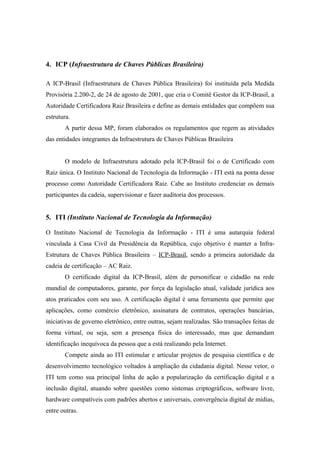 4. ICP (Infraestrutura de Chaves Públicas Brasileira)

A ICP-Brasil (Infraestrutura de Chaves Pública Brasileira) foi instituída pela Medida
Provisória 2.200-2, de 24 de agosto de 2001, que cria o Comitê Gestor da ICP-Brasil, a
Autoridade Certificadora Raiz Brasileira e define as demais entidades que compõem sua
estrutura.
       A partir dessa MP, foram elaborados os regulamentos que regem as atividades
das entidades integrantes da Infraestrutura de Chaves Públicas Brasileira


       O modelo de Infraestrutura adotado pela ICP-Brasil foi o de Certificado com
Raiz única. O Instituto Nacional de Tecnologia da Informação - ITI está na ponta desse
processo como Autoridade Certificadora Raiz. Cabe ao Instituto credenciar os demais
participantes da cadeia, supervisionar e fazer auditoria dos processos.


5. ITI (Instituto Nacional de Tecnologia da Informação)

O Instituto Nacional de Tecnologia da Informação - ITI é uma autarquia federal
vinculada à Casa Civil da Presidência da República, cujo objetivo é manter a Infra-
Estrutura de Chaves Pública Brasileira – ICP-Brasil, sendo a primeira autoridade da
cadeia de certificação – AC Raiz.
       O certificado digital da ICP-Brasil, além de personificar o cidadão na rede
mundial de computadores, garante, por força da legislação atual, validade jurídica aos
atos praticados com seu uso. A certificação digital é uma ferramenta que permite que
aplicações, como comércio eletrônico, assinatura de contratos, operações bancárias,
iniciativas de governo eletrônico, entre outras, sejam realizadas. São transações feitas de
forma virtual, ou seja, sem a presença física do interessado, mas que demandam
identificação inequívoca da pessoa que a está realizando pela Internet.
       Compete ainda ao ITI estimular e articular projetos de pesquisa científica e de
desenvolvimento tecnológico voltados à ampliação da cidadania digital. Nesse vetor, o
ITI tem como sua principal linha de ação a popularização da certificação digital e a
inclusão digital, atuando sobre questões como sistemas criptográficos, software livre,
hardware compatíveis com padrões abertos e universais, convergência digital de mídias,
entre outras.
 