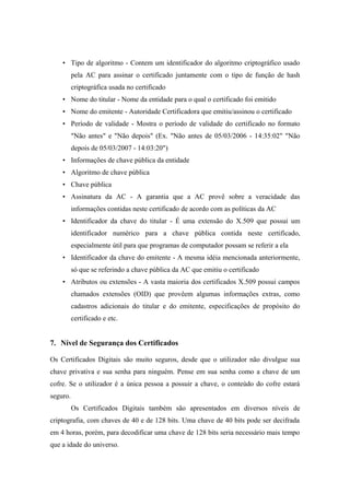 • Tipo de algoritmo - Contem um identificador do algoritmo criptográfico usado
          pela AC para assinar o certificado juntamente com o tipo de função de hash
          criptográfica usada no certificado
    • Nome do titular - Nome da entidade para o qual o certificado foi emitido
    • Nome do emitente - Autoridade Certificadora que emitiu/assinou o certificado
    • Período de validade - Mostra o período de validade do certificado no formato
          "Não antes" e "Não depois" (Ex. "Não antes de 05/03/2006 - 14:35:02" "Não
          depois de 05/03/2007 - 14:03:20")
    • Informações de chave pública da entidade
    • Algoritmo de chave pública
    • Chave pública
    • Assinatura da AC - A garantia que a AC provê sobre a veracidade das
          informações contidas neste certificado de acordo com as políticas da AC
    • Identificador da chave do titular - É uma extensão do X.509 que possui um
          identificador numérico para a chave pública contida neste certificado,
          especialmente útil para que programas de computador possam se referir a ela
    • Identificador da chave do emitente - A mesma idéia mencionada anteriormente,
          só que se referindo a chave pública da AC que emitiu o certificado
    • Atributos ou extensões - A vasta maioria dos certificados X.509 possui campos
          chamados extensões (OID) que provêem algumas informações extras, como
          cadastros adicionais do titular e do emitente, especificações de propósito do
          certificado e etc.


7. Nível de Segurança dos Certificados

Os Certificados Digitais são muito seguros, desde que o utilizador não divulgue sua
chave privativa e sua senha para ninguém. Pense em sua senha como a chave de um
cofre. Se o utilizador é a única pessoa a possuir a chave, o conteúdo do cofre estará
seguro.
          Os Certificados Digitais também são apresentados em diversos níveis de
criptografia, com chaves de 40 e de 128 bits. Uma chave de 40 bits pode ser decifrada
em 4 horas, porém, para decodificar uma chave de 128 bits seria necessário mais tempo
que a idade do universo.
 
