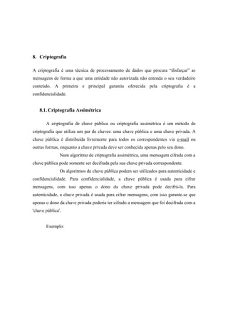 8. Criptografia

A criptografia é uma técnica de processamento de dados que procura “disfarçar” as
mensagens de forma a que uma entidade não autorizada não entenda o seu verdadeiro
conteúdo. A primeira e principal garantia oferecida pela criptografia é a
confidencialidade.


   8.1. Criptografia Assimétrica

       A criptografia de chave pública ou criptografia assimétrica é um método de
criptografia que utiliza um par de chaves: uma chave pública e uma chave privada. A
chave pública é distribuída livremente para todos os correspondentes via e-mail ou
outras formas, enquanto a chave privada deve ser conhecida apenas pelo seu dono.
               Num algoritmo de criptografia assimétrica, uma mensagem cifrada com a
chave pública pode somente ser decifrada pela sua chave privada correspondente.
               Os algoritmos de chave pública podem ser utilizados para autenticidade e
confidencialidade. Para confidencialidade, a chave pública é usada para cifrar
mensagens, com isso apenas o dono da chave privada pode decifrá-la. Para
autenticidade, a chave privada é usada para cifrar mensagens, com isso garante-se que
apenas o dono da chave privada poderia ter cifrado a mensagem que foi decifrada com a
'chave pública'.


       Exemplo:
 