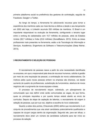  

10	
  

primeira plataforma social na preferência dos gestores de contratação, seguida de
Facebook, Google+ e Twitter.
Ao longo do tempo, a ferramenta foi adicionando recursos para tornar a
experiência dos membros cada vez mais técnica e efetiva e desde o seu lançamento
em 2003 até hoje, o Linkedin acumula 200 milhões de membros. O Brasil é um
importante responsável na evolução da ferramenta, configurando o terceiro lugar
entre o ranking de cadastrados com 15,7 milhões de pessoas, atrás de Estados
Unidos (92,7 milhões) e Índia (23,6 milhões) (SocialBakers, 2013). Entre as áreas
profissionais mais presentes na ferramenta, estão a de Tecnologia da Informação e
Serviços, Acadêmica, Engenharia de Software e Telecomunicações (Deep Nishar,
2013).

3 RECRUTAMENTO E SELEÇÃO DE PESSOAS

O recrutamento de pessoas nasce a partir de uma necessidade identificada
na empresa, em que o responsável pela área de recursos humanos, solicita à gestão
por meio de uma requisição de pessoal, a contratação de novos colaboradores. Os
motivos pelos quais novas pessoas entram na empresa são diversos, vai desde
aumento de quadro de profissionais, substituição de funcionários, abertura de novos
negócios até o surgimento de novas equipes e áreas.
O processo de recrutamento requer, sobretudo, um planejamento de
comunicação que visa definir onde serão comunicadas as vagas, de que forma,
quais os principais requisitos e por quanto tempo estará aberto ao envio de
currículos. Depois da etapa de captação de talentos, o recrutamento dá origem à
seleção de pessoas, que por sua vez, objetiva a escolha do novo colaborador.
Quanto a estes dois pontos, Chiavenato (2004) define que recrutamento é um
conjunto de procedimentos que visa atrair candidatos potencialmente qualificados e
capazes de ocupar cargos dentro da organização. Segundo ele, para ser eficaz, o
recrutamento deve atrair um número de candidatos suficiente para dar início ao
processo de seleção.

	
  

 