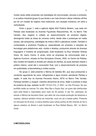  

12	
  

muitas vezes estão presentes nas estratégias de comunicação, serviços e produtos,
e na esfera industrial (grupo 2) que tende a ser mais formal e utilizar métodos off-line
por ter um modelo de negócio mais tradicional, com atuação mecânica, em série e
verticalizada.
Entre o grupo 1, está a agência digital AG2 Publicis Modem, cuja sede em
Pelotas está localizada na Avenida Figueiredo Mascarenhas, 94, no Bairro Três
Vendas. Seu negócio é voltado ao desenvolvimento de produtos digitais,
abrangendo todas as áreas do universo online, desde sites e presenças em redes
sociais, até campanhas, estratégias de mídia e SEO e aplicativos mobile. Também é
contemplada a produtora Fixedby.us, especializada em produtos e soluções de
tecnologia para plataformas web, mobile e desktop, produzindo através de diversas
linguagens e modelos de programação. Está localizada na Rua Vereador Wolney
Vieira, 40, bairro Centro. E ainda, entre as empresas de comunicação está a
Agência Incomum, situada na Rua Gonçalves Chaves, 3542, no Centro de Pelotas.
Seu modelo de trabalho é dividido por células de clientes, as quais atendem desde o
público interno, canal até o consumidor final, com o desenvolvimento de produtos
em publicidade, endomarketing e mídias sociais.
No grupo 2, está presente a fábrica de bebidas Biri, que atua produzindo e
vendendo aguardente de cana, refrigerantes e água mineral, atendendo Pelotas e
região. A sede fica na Avenida Fernando Osório, 6518 no Bairro Três Vendas.
Participa também a Josapar, indústria alimentícia de arroz, feijão e produtos à base
de proteína de soja, sediada na BR 116 Km 512, nº 4001, na Vila Princesa. No seu
portfólio estão as marcas Tio João, Meu Biju e Supra Soy, as quais são distribuídas
para todo Brasil e exportadas para mais de 40 países. E por fim, participou do
estudo a fábrica de biscoitos Zezé, que além de uma ampla produção de bolachas e
cookies, oferece também linhas de macarrão, suco em pó e batata palha. Presente
no mercado há 45 anos, a marca distribui para vários pontos do Rio Grande do Sul e
alguns estados do Brasil e está localizada na Rua Rafael Mazza, 581, no Bairro
Areal.

5 METODOLOGIA
	
  

 