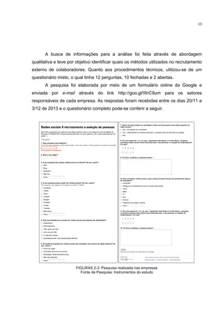  

13	
  

A busca de informações para a análise foi feita através de abordagem
qualitativa e teve por objetivo identificar quais os métodos utilizados no recrutamento
externo de colaboradores. Quanto aos procedimentos técnicos, utilizou-se de um
questionário misto, o qual tinha 12 perguntas, 10 fechadas e 2 abertas.
A pesquisa foi elaborada por meio de um formulário online do Google e
enviada por e-mail através do link http://goo.gl/WrC9um para os setores
responsáveis de cada empresa. As respostas foram recebidas entre os dias 20/11 e
3/12 de 2013 e o questionário completo pode-se conferir a seguir.

FIGURAS 2-3: Pesquisa realizada nas empresas
Fonte de Pesquisa: Instrumentos do estudo

	
  

 