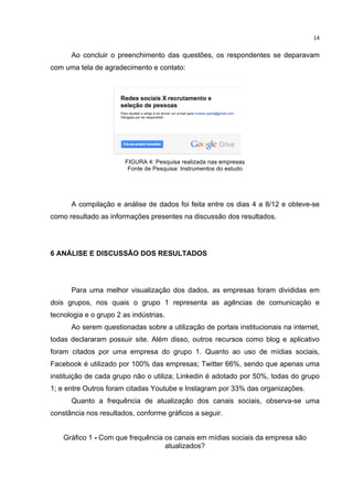  

14	
  

Ao concluir o preenchimento das questões, os respondentes se deparavam
com uma tela de agradecimento e contato:

FIGURA 4: Pesquisa realizada nas empresas
Fonte de Pesquisa: Instrumentos do estudo

A compilação e análise de dados foi feita entre os dias 4 a 8/12 e obteve-se
como resultado as informações presentes na discussão dos resultados.

6 ANÁLISE E DISCUSSÃO DOS RESULTADOS

Para uma melhor visualização dos dados, as empresas foram divididas em
dois grupos, nos quais o grupo 1 representa as agências de comunicação e
tecnologia e o grupo 2 as indústrias.
Ao serem questionadas sobre a utilização de portais institucionais na internet,
todas declararam possuir site. Além disso, outros recursos como blog e aplicativo
foram citados por uma empresa do grupo 1. Quanto ao uso de mídias sociais,
Facebook é utilizado por 100% das empresas; Twitter 66%, sendo que apenas uma
instituição de cada grupo não o utiliza; Linkedin é adotado por 50%, todas do grupo
1; e entre Outros foram citadas Youtube e Instagram por 33% das organizações.
Quanto a frequência de atualização dos canais sociais, observa-se uma
constância nos resultados, conforme gráficos a seguir.
Gráfico 1 - Com que frequência os canais em mídias sociais da empresa são
atualizados?
	
  
	
  

 