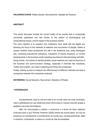  

2	
  

PALAVRAS-CHAVE: Redes Sociais. Recrutamento. Seleção de Pessoas.

ABSTRACT

This article discusses broadly the current reality of the society that is increasingly
connected, globalized and fast thanks to the advent of technological and
computational means, and its impact in the business sphere.
The main intention is to question how institutions have dealt with the digital era,
directing the focus to the methods of selection and recruitment of people. Seeks to
answer whether these procedures are still in the traditional way using newspaper
ads, contacting educational institutions, indications of trainee programs, or monitor
developments in the business world, boasting new features that technology will offer.
Going further, one wishes to identify whether social networks are used as resource of
the business and communication strategy, especially if channels like Facebook,
Twitter and Linkedin, are used in selecting and hiring new employees.
Finally, looking up how to measure the effectiveness of different methods and draw a
comparison between the companies analyzed.
KEYWORDS: Social Networks. Recruitment. Selection of People.

1 INTRODUÇÃO

Inevitavelmente, hoje se vive em meio a um mundo cada vez mais conectado,
veloz e globalizado em que distâncias foram diminuídas e o tempo reduzido graças a
gadgets e recursos tecnológicos.
Além da comunicação e política, a economia e a forma de fazer negócios
evoluíram para o que Thomas Friedman (2005) chama de mundo plano, em que se
presencia um achatamento e encolhimento do mundo que, consequentemente, afeta
o comércio, o transporte, a cultura e o modo de vida da sociedade.

	
  

 