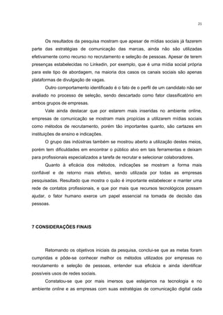  

21	
  

Os resultados da pesquisa mostram que apesar de mídias sociais já fazerem
parte das estratégias de comunicação das marcas, ainda não são utilizadas
efetivamente como recurso no recrutamento e seleção de pessoas. Apesar de terem
presenças estabelecidas no Linkedin, por exemplo, que é uma mídia social própria
para este tipo de abordagem, na maioria dos casos os canais sociais são apenas
plataformas de divulgação de vagas.
Outro comportamento identificado é o fato de o perfil de um candidato não ser
avaliado no processo de seleção, sendo descartado como fator classificatório em
ambos grupos de empresas.
Vale ainda destacar que por estarem mais inseridas no ambiente online,
empresas de comunicação se mostram mais propícias a utilizarem mídias sociais
como métodos de recrutamento, porém tão importantes quanto, são cartazes em
instituições de ensino e indicações.
O grupo das indústrias também se mostrou aberto a utilização destes meios,
porém tem dificuldades em encontrar o público alvo em tais ferramentas e deixam
para profissionais especializados a tarefa de recrutar e selecionar colaboradores.
Quanto à eficácia dos métodos, indicações se mostram a forma mais
confiável e de retorno mais efetivo, sendo utilizada por todas as empresas
pesquisadas. Resultado que mostra o quão é importante estabelecer e manter uma
rede de contatos profissionais, e que por mais que recursos tecnológicos possam
ajudar, o fator humano exerce um papel essencial na tomada de decisão das
pessoas.

7 CONSIDERAÇÕES FINAIS

Retomando os objetivos iniciais da pesquisa, conclui-se que as metas foram
cumpridas e pôde-se conhecer melhor os métodos utilizados por empresas no
recrutamento e seleção de pessoas, entender sua eficácia e ainda identificar
possíveis usos de redes sociais.
Constatou-se que por mais imersos que estejamos na tecnologia e no
ambiente online e as empresas com suas estratégias de comunicação digital cada
	
  

 