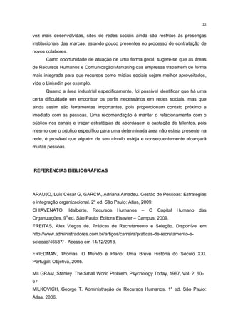  

22	
  

vez mais desenvolvidas, sites de redes sociais ainda são restritos às presenças
institucionais das marcas, estando pouco presentes no processo de contratação de
novos colabores.
Como oportunidade de atuação de uma forma geral, sugere-se que as áreas
de Recursos Humanos e Comunicação/Marketing das empresas trabalhem de forma
mais integrada para que recursos como mídias sociais sejam melhor aproveitados,
vide o Linkedin por exemplo.
Quanto a área industrial especificamente, foi possível identificar que há uma
certa dificuldade em encontrar os perfis necessários em redes sociais, mas que
ainda assim são ferramentas importantes, pois proporcionam contato próximo e
imediato com as pessoas. Uma recomendação é manter o relacionamento com o
público nos canais e traçar estratégias de abordagem e captação de talentos, pois
mesmo que o público específico para uma determinada área não esteja presente na
rede, é provável que alguém de seu círculo esteja e consequentemente alcançará
muitas pessoas.

REFERÊNCIAS BIBLIOGRÁFICAS

ARAUJO, Luis César G, GARCIA, Adriana Amadeu. Gestão de Pessoas: Estratégias
e integração organizacional. 2a ed. São Paulo: Atlas, 2009.
CHIAVENATO,

Idalberto.

Recursos

Humanos

–

O

Capital

Humano

das

a

Organizações. 9 ed. São Paulo: Editora Elsevier – Campus, 2009.
FREITAS, Alex Viegas de. Práticas de Recrutamento e Seleção. Disponível em
http://www.administradores.com.br/artigos/carreira/praticas-de-recrutamento-eselecao/46587/ - Acesso em 14/12/2013.
FRIEDMAN, Thomas. O Mundo é Plano: Uma Breve História do Século XXI.
Portugal: Objetiva, 2005.
MILGRAM, Stanley. The Small World Problem, Psychology Today, 1967, Vol. 2, 60–
67
MILKOVICH, George T. Administração de Recursos Humanos. 1a ed. São Paulo:
Atlas, 2006.
	
  

 