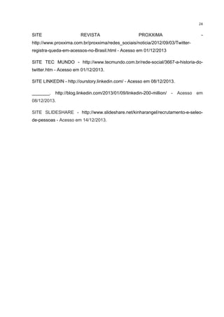  

SITE

24	
  

REVISTA

PROXXIMA

-

http://www.proxxima.com.br/proxxima/redes_sociais/noticia/2012/09/03/Twitterregistra-queda-em-acessos-no-Brasil.html - Acesso em 01/12/2013
SITE TEC MUNDO - http://www.tecmundo.com.br/rede-social/3667-a-historia-dotwitter.htm - Acesso em 01/12/2013.
SITE LINKEDIN - http://ourstory.linkedin.com/ - Acesso em 08/12/2013.
_______. http://blog.linkedin.com/2013/01/09/linkedin-200-million/ - Acesso em
08/12/2013.
SITE SLIDESHARE - http://www.slideshare.net/kinharangel/recrutamento-e-seleode-pessoas - Acesso em 14/12/2013.

	
  

 