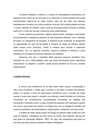 

3	
  

O acesso facilitado à internet e a oferta de computadores proporcionou às
pessoas novos meios de se comunicar e se relacionar. E como exemplo claro desta
transformação observa-se as redes sociais, sites em que além das pessoas
estabelecerem contatos com outros usuários e marcas, têm a oportunidade de iniciar
e manter relações de trabalho, assim como as empresas podem levantar e analisar
perfis com o intuito de recrutar e selecionar seus colaboradores.
É este contexto que permeia o objetivo desse estudo, investigar os processos
de recrutamento e seleção de pessoas de dois segmentos distintos, com a intenção
de traçar um comparativo de atuações. A proposta busca responder se atualmente
as organizações do setor de tecnologia e indústria da cidade de Pelotas utilizam
redes sociais como Facebook, Twitter e Linkedin para recrutar e selecionar
funcionários. Em um segundo momento, busca-se entender a eficácia e ainda
identificar as principais ferramentas utilizadas nas seleções.
Espera-se que com o resultado desta pesquisa possa-se identificar bons
exemplos de uso e oportunidades, para que então futuramente outros segmentos
empresariais se adaptem e adotem canais sociais também na hora de contratar
colaboradores.

2 REDES SOCIAIS

É comum que atualmente, ao se falar sobre redes sociais, a associação a
sites como Facebook e Twitter seja a primeira a ser feita na mente das pessoas,
porém, ao ampliar a linha de pensamento percebe-se que o conceito de redes
sociais é muito mais amplo e constitui uma estrutura social formada por indivíduos
conectados por características compartilhadas formadoras de relações que
transcende o ambiente online, ou seja, reuniões de pessoas com interesses e gostos
em comum, que podem ser desde a um happy hour com os colegas de trabalho até
encontros periódicos de associações ou organizações, configuram uma rede social.
A análise de redes sociais traduz que todas as pessoas estão unidas por uma
rede de relações, interligadas por elos fracos ou fortes, mas distantes apenas por
seis graus de separação (Milgram, 1967). Ou seja, são necessários seis laços ou
nós para que duas pessoas quaisquer estejam interligadas.
	
  

 