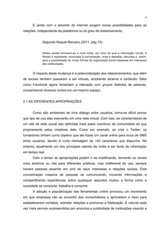  

4	
  

E ainda com o advento da internet surgem novas possibilidades para as
relações, independente da plataforma ou do grau de distanciamento.
Segundo Raquel Recuero (2011, pág 15):
Redes sociais tornaram-se a nova mídia, em cima da qual a informação circula, é
filtrada e repassada; conectada à conversação, onde é debatida, discutida e, assim,
gera a possibilidade de novas formas de organização social baseadas em interesses
das coletividades.

O impacto desta mudança é a potencialização dos relacionamentos, que além
de sociais também passaram a ser virtuais, ampliando alcance e conteúdo. Sites
como Facebook agora fomentam a interação com grupos distintos de pessoas,
concentrando diversos nichos em um mesmo espaço.
2.1 AS DIFERENTES APROPRIAÇÕES
Como são ambientes de livre diálogo entre usuários, torna-se difícil prever
que tipo de uso eles exercerão em uma rede virtual. Com isso, as características de
um site de rede social são definidas mais pelos membros da comunidade do que
propriamente pelos criadores dela. Como por exemplo, ao criar o Twitter, os
fundadores tinham como objetivo que ele fosse um canal online para troca de SMS
entre usuários, devido à curta mensagem de 140 caracteres que dispunha. No
entanto, atualmente um dos principais valores da mídia é ser fonte de informação
em tempo real.
Com o tempo as apropriações podem ir se modificando, tornando os canais
mais atrativos ou não para diferentes públicos, mas indiferente do uso, sempre
haverá pessoas atuando em prol de seus interesses e relações sociais. Esta
concentração massiva de pessoas se comunicando, trocando informações e
compartilhando experiências sobre quaisquer assuntos mudou a forma como a
sociedade se comporta, trabalha e consome.
A adoção e popularização das ferramentas online provocou um movimento
em que empresas vão ao encontro dos consumidores e aproveitam o meio para
estabelecerem contatos, estreitar relações e promover a fidelização. É natural cada
vez mais sermos surpreendidos por anúncios e publicidade de instituições visando a
	
  

 