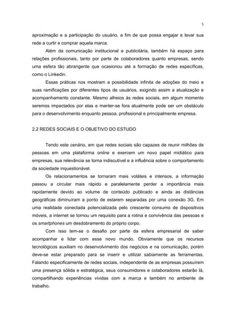  

5	
  

aproximação e a participação do usuário, a fim de que possa engajar e levar sua
rede a curtir e comprar aquela marca.
Além da comunicação institucional e publicitária, também há espaço para
relações profissionais, tanto por parte de colaboradores quanto empresas, sendo
uma esfera tão abrangente que ocasionou até a formação de redes específicas,
como o Linkedin.
Essas práticas nos mostram a possibilidade infinita de adoções do meio e
suas ramificações por diferentes tipos de usuários, exigindo assim a atualização e
acompanhamento constante. Mesmo alheios às redes sociais, em algum momento
seremos impactados por elas e manter-se fora atualmente pode ser um obstáculo
para o desenvolvimento enquanto pessoa, profissional e principalmente empresa.
2.2 REDES SOCIAIS E O OBJETIVO DO ESTUDO
Tendo este cenário, em que redes sociais são capazes de reunir milhões de
pessoas em uma plataforma online e exercem um novo papel midiático para
empresas, sua relevância se torna indiscutível e a influência sobre o comportamento
da sociedade inquestionável.
Os relacionamentos se tornaram mais voláteis e intensos, a informação
passou a circular mais rápido e paralelamente perder a importância mais
rapidamente devido ao volume de conteúdo publicado e ainda as distâncias
geográficas diminuíram a ponto de estarem separadas por uma conexão 3G. Em
uma realidade conectada potencializada pelo crescente consumo de dispositivos
móveis, a internet se tornou um requisito para a rotina e convivência das pessoas e
os smartphones um desdobramento do próprio corpo.
Com isso tem-se o desafio por parte da esfera empresarial de saber
acompanhar e lidar com esse novo mundo. Obviamente que os recursos
tecnológicos auxiliam no desenvolvimento dos negócios e na comunicação, porém
deve-se estar preparado para se inserir e utilizar sabiamente as ferramentas.
Falando especificamente de redes sociais, independente de as empresas possuírem
uma presença sólida e estratégica, seus consumidores e colaboradores estarão lá,
compartilhando experiências vividas com a marca e também no ambiente de
trabalho.

	
  

 