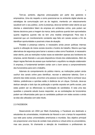  

6	
  

Tem-se, portanto, algumas preocupações por parte dos gestores e
empresários. Uma diz respeito a como posicionar-se no ambiente digital aliando as
estratégias de comunicação com as de negócio, mantendo um relacionamento
saudável com o seu público. Junto à presença, deve-se também estar atento ao que
clientes e stakeholders falam da empresa em ambientes online, pois podem ser
fatores decisivos para a imagem da marca, tanto positivos quando bem aproveitados
quanto negativos quando não se tem uma medida emergencial. Para isso é
essencial que um monitoramento constante seja feito em canais sociais a fim de
identificar oportunidades e possíveis crises de atuação.
Paralelo à presença externa, é necessário ainda prever políticas internas
quanto à utilização de meios sociais durante o horário de trabalho. Mesmo que haja
alternativas de segurança para barrar o acesso a sites como Facebook, é necessário
estar atento, pois as restrições muitas vezes se estendem apenas aos hardwares da
empresa, sendo liberado o uso para dispositivos móveis dos colaboradores. Além de
dispor regras flexíveis de acesso que mantenham o equilíbrio na relação colaborador
X empresa, é fundamental também contar com o bom senso e comprometimento
dos funcionários para com o trabalho.
Ademais do comportamento do público interno, as instituições podem ainda
usufruir dos canais online para identificar, recrutar e selecionar talentos. Com o
advento das redes sociais, encontrar uma pessoa na web ficou fácil e conhecer seus
hábitos, preferências e opiniões estão à distância de um clique. Contudo, deve-se
dedicar atenção a todo tipo de publicação e opinião exposta em perfis sociais, pois
estes podem ser os diferenciais na contratação de candidatos. E esta uma das
questões o presente estudo busca responder, se as contratações de funcionários
podem ser influenciadas pelo que os candidatos publicam em redes sociais e ainda
se elas são utilizadas com este intuito.
2.3 FACEBOOK
Desenvolvido em 2004 por Mark Zuckerberg, o Facebook era destinado a
estudantes de universidades, inicialmente de Havard e com o tempo foi expandindo
sua rede para outras universidades americanas e mundiais. Seu objetivo principal
era proporcionar uma troca de contato mais próxima e virtual entre os universitários,
mas aos poucos, foi chamando a atenção de investidores e profissionais de
	
  

 