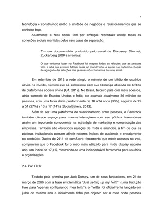  

7	
  

tecnologia e constituindo então a unidade de negócios e relacionamentos que se
conhece hoje.
Atualmente a rede social tem por ambição reproduzir online todas as
conexões sociais mantidas pelos seis graus de separação.
Em um documentário produzido pelo canal de Discovery Channel,
Zuckerberg (2004) arremata:
O que tentamos fazer no Facebook foi mapear todas as relações que as pessoas
têm, e olha que existem bilhões delas no mundo todo, e aquilo que podemos chamar
de agregado das relações das pessoas nós chamamos de rede social.

Em setembro de 2012 a rede atingiu o número de um bilhão de usuários
ativos no mundo, número que só corroborou com sua liderança absoluta no âmbito
de plataformas sociais online (G1, 2012). No Brasil, terceiro país com mais acessos,
atrás somente de Estados Unidos e Índia, ele acumula atualmente 86 milhões de
pessoas, com uma faixa etária predominante de 18 a 24 anos (30%), seguida de 25
a 34 (27%) e 13 a 17 (14%) (SocialBakers, 2013).
Além de ser uma plataforma de relacionamento entre pessoas, o Facebook
também oferece espaço para marcas interagirem com seu público, tornando-se
assim um importante componente na estratégia de marketing e comunicação das
empresas. Também são oferecidos espaços de mídia e anúncios, a fim de que as
páginas institucionais possam atingir maiores índices de audiência e engajamento
no conteúdo. Dados de 2011 do comScore, ferramenta que mede acessos na web,
comprovam que o Facebook foi o meio mais utilizado para mídia display naquele
ano, um índice de 17,4%, mostrando-se uma indispensável ferramenta para usuários
e organizações.
2.4 TWITTER
Testado pela primeira por Jack Dorsey, um de seus fundadores, em 21 de
março de 2006 com a frase emblemática “Just setting up my twittr” (uma tradução
livre para “Apenas configurando meu twittr”), o Twitter foi oficialmente lançado em
julho do mesmo ano e inicialmente tinha por objetivo ser o meio onde pessoas

	
  

 