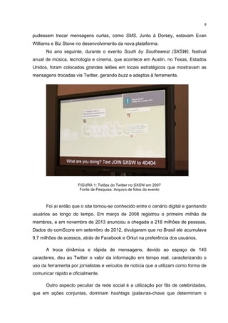  

8	
  

pudessem trocar mensagens curtas, como SMS. Junto à Dorsey, estavam Evan
Williams e Biz Stone no desenvolvimento da nova plataforma.
No ano seguinte, durante o evento South by Southewest (SXSW), festival
anual de música, tecnologia e cinema, que acontece em Austin, no Texas, Estados
Unidos, foram colocados grandes telões em locais estratégicos que mostravam as
mensagens trocadas via Twitter, gerando buzz e adeptos à ferramenta.

FIGURA 1: Telões do Twitter no SXSW em 2007
Fonte de Pesquisa: Arquivo de fotos do evento

Foi aí então que o site tornou-se conhecido entre o cenário digital e ganhando
usuários ao longo do tempo. Em março de 2008 registrou o primeiro milhão de
membros, e em novembro de 2013 anunciou a chegada a 218 milhões de pessoas.
Dados do comScore em setembro de 2012, divulgaram que no Brasil ele acumulava
9,7 milhões de acessos, atrás de Facebook e Orkut na preferência dos usuários.
A troca dinâmica e rápida de mensagens, devido ao espaço de 140
caracteres, deu ao Twitter o valor da informação em tempo real, caracterizando o
uso da ferramenta por jornalistas e veículos de notícia que a utilizam como forma de
comunicar rápido e oficialmente.
Outro aspecto peculiar da rede social é a utilização por fãs de celebridades,
que em ações conjuntas, dominam hashtags (palavras-chave que determinam o
	
  

 