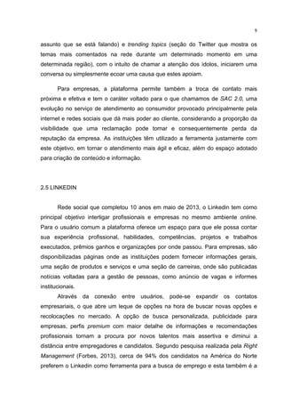  

9	
  

assunto que se está falando) e trending topics (seção do Twitter que mostra os
temas mais comentados na rede durante um determinado momento em uma
determinada região), com o intuito de chamar a atenção dos ídolos, iniciarem uma
conversa ou simplesmente ecoar uma causa que estes apoiam.
Para empresas, a plataforma permite também a troca de contato mais
próxima e efetiva e tem o caráter voltado para o que chamamos de SAC 2.0, uma
evolução no serviço de atendimento ao consumidor provocado principalmente pela
internet e redes sociais que dá mais poder ao cliente, considerando a proporção da
visibilidade que uma reclamação pode tomar e consequentemente perda da
reputação da empresa. As instituições têm utilizado a ferramenta justamente com
este objetivo, em tornar o atendimento mais ágil e eficaz, além do espaço adotado
para criação de conteúdo e informação.

2.5 LINKEDIN
Rede social que completou 10 anos em maio de 2013, o Linkedin tem como
principal objetivo interligar profissionais e empresas no mesmo ambiente online.
Para o usuário comum a plataforma oferece um espaço para que ele possa contar
sua experiência profissional, habilidades, competências, projetos e trabalhos
executados, prêmios ganhos e organizações por onde passou. Para empresas, são
disponibilizadas páginas onde as instituições podem fornecer informações gerais,
uma seção de produtos e serviços e uma seção de carreiras, onde são publicadas
notícias voltadas para a gestão de pessoas, como anúncio de vagas e informes
institucionais.
Através da conexão entre usuários, pode-se expandir os contatos
empresariais, o que abre um leque de opções na hora de buscar novas opções e
recolocações no mercado. A opção de busca personalizada, publicidade para
empresas, perfis premium com maior detalhe de informações e recomendações
profissionais tornam a procura por novos talentos mais assertiva e diminui a
distância entre empregadores e candidatos. Segundo pesquisa realizada pela Right
Management (Forbes, 2013), cerca de 94% dos candidatos na América do Norte
preferem o Linkedin como ferramenta para a busca de emprego e esta também é a
	
  

 