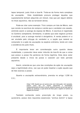 lapso temporal, justo título e boa-fé. Trata-se da forma mais complexa
da usucapião. Esta modalidade procura proteger àqueles que
supostamente tenham adquirido um imóvel, mas que por algum defeito
no título aquisitivo, não se tornaram donos.
Pode-se citar como exemplo: Tício compra um lote de Mévio, sem
que conste na escritura de compra e venda que o vendedor era casado,
omitindo assim a outorga da esposa de Mévio. A escritura é registrada
no Cartório competente. Entretanto, é sabido que este negócio jurídico
é anulável, pois a outorga marital é obrigatória. A venda poderá vir a
ser anulada pelo cônjuge do vendedor e, a opção que restará ao
comprador é a ação da usucapião na espécie ordinária, tendo em vista
a existência do justo título.
É importante levar em consideração outro quesito dessa
modalidade, o possuidor deve estar imbuído de boa-fé de que a coisa
que possui a posse lhe pertence de forma legítima. Esta deve estar
presente desde o início da posse e coexistir por todo período
aquisitivo.
Assim, entende-se que uma das condições da ação da usucapião
seja a legitimidade ativa, vez que só pode impetrar a ação aquele que
de fato exerceu a posse.
Quanto a usucapião extraordinária, prevista no artigo 1.238 do
C.C,:
Artigo 1.238: Aquele que, por quinze anos, sem interrupção, nem oposição,
possuir como seu um imóvel, adquire-lhe a propriedade,
independentemente de título e boa-fé, podendo requerer ao juiz que assim o
declare por sentença, a qual servirá de título para o registro no Cartório de
Registro de Imóveis.
Também conhecida como prescrição de longo prazo, ou
quizenária, possui dois requisitos essenciais: “animus domini” e lapso
 