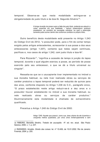 temporal. Observa-se que nesta modalidade extingue-se a
obrigatoriedade do justo título e da boa-fé. Segundo Silvério16
:
A longa duração da posse supre a falta de justo título, podendo-se adquirir a
coisa, possuída em sua totalidade – tantum praescriptum quantum
possessum, ao contrário da usucapião ordinária, na qual a prescrição
somente pode ocorrer dentro dos contornos contidos no próprio título.
Outro benefício desta modalidade está presente no Artigo 1.243
do Código Civil de 2012, “o possuidor pode, para o fim de contar tempo
exigido pelos artigos antecedentes, acrescentar à sua posse a dos seus
antecessores (artigo 1.207), contanto que todas sejam contínuas,
pacíficas e, nos casos do artigo 1.242, com justo título e boa-fé”.
Para Rizzardo17
, “significa a acessão de tempo à junção do lapso
temporal, durante o qual alguém exerceu a posse, ao período de posse
exercido pelo seu antecessor, o que se dá a título universal ou
singular”.
Ressalta-se que se o usucapiente tiver implementado no imóvel a
sua moradia habitual, ou nele tiver realizado obras ou serviços de
caráter produtivo o lapso temporal poderá ser reduzido de quinze para
dez anos, conforme disposto no Artigo 1.238 do C.C., parágrafo único,
“O prazo estabelecido neste artigo reduzir-se-á a dez anos e o
possuidor houver estabelecido no imóvel a sua moradia habitual, ou
nele realizado obras ou serviços de caráter produtivo.”
Doutrinariamente esta modalidade é chamada de extraordinário
qualificado.
Preceitua o Artigo 1.240 do Código Civil de 2002:
Artigo 1240: Aquele que possuir, como sua, área urbana de ate duzentos e
cinquenta metros quadrados, por cinco anos ininterruptamente e sem
16 RIBEIRO, Benedito Silvério. Tratado de usucapião. 4ª. ed. rev. atual. São Paulo:
Saraiva, 2006. v. 1. p. 237.
17 RIZZARDO, Arnaldo. Direito das coisas: lei. nº 10.406, de 10.01.2002. Rio de Janeiro:
Forense, 2004. p. 255.
 