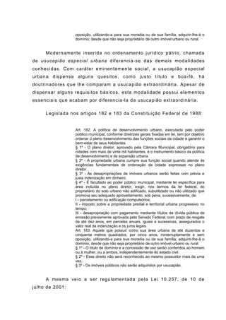 oposição, utilizando-a para sua moradia ou de sua família, adquirir-lhe-á o
domínio, desde que não seja proprietário de outro imóvel urbano ou rural.
Modernamente inserida no ordenamento jurídico pátrio, chamada
de usucapião especial urbana diferencia-se das demais modalidades
conhecidas. Com caráter eminentemente social, a usucapião especial
urbana dispensa alguns quesitos, como justo título e boa-fé, há
doutrinadores que lhe comparam a usucapião extraordinária. Apesar de
dispensar alguns requisitos básicos, esta modalidade possui elementos
essenciais que acabam por diferencia-la da usucapião extraordinária.
Legislada nos artigos 182 e 183 da Constituição Federal de 1988:
Art. 182. A política de desenvolvimento urbano, executada pelo poder
público municipal, conforme diretrizes gerais fixadas em lei, tem por objetivo
ordenar o pleno desenvolvimento das funções sociais da cidade e garantir o
bem-estar de seus habitantes.
§ 1º - O plano diretor, aprovado pela Câmara Municipal, obrigatório para
cidades com mais de vinte mil habitantes, é o instrumento básico da política
de desenvolvimento e de expansão urbana.
§ 2º - A propriedade urbana cumpre sua função social quando atende às
exigências fundamentais de ordenação da cidade expressas no plano
diretor.
§ 3º - As desapropriações de imóveis urbanos serão feitas com prévia e
justa indenização em dinheiro.
§ 4º - É facultado ao poder público municipal, mediante lei específica para
área incluída no plano diretor, exigir, nos termos da lei federal, do
proprietário do solo urbano não edificado, subutilizado ou não utilizado que
promova seu adequado aproveitamento, sob pena, sucessivamente, de:
I - parcelamento ou edificação compulsórios;
II - imposto sobre a propriedade predial e territorial urbana progressivo no
tempo;
III - desapropriação com pagamento mediante títulos da dívida pública de
emissão previamente aprovada pelo Senado Federal, com prazo de resgate
de até dez anos, em parcelas anuais, iguais e sucessivas, assegurados o
valor real da indenização e os juros legais.
Art. 183. Aquele que possuir como sua área urbana de até duzentos e
cinquenta metros quadrados, por cinco anos, ininterruptamente e sem
oposição, utilizando-a para sua moradia ou de sua família, adquirir-lhe-á o
domínio, desde que não seja proprietário de outro imóvel urbano ou rural.
§ 1º - O título de domínio e a concessão de uso serão conferidos ao homem
ou à mulher, ou a ambos, independentemente do estado civil.
§ 2º - Esse direito não será reconhecido ao mesmo possuidor mais de uma
vez.
§ 3º - Os imóveis públicos não serão adquiridos por usucapião.
A mesma veio a ser regulamentada pela Lei 10.257, de 10 de
julho de 2001:
 