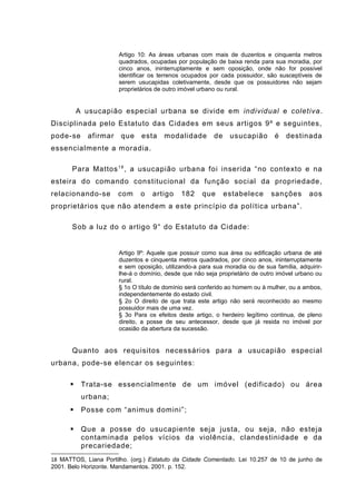 Artigo 10: As áreas urbanas com mais de duzentos e cinquenta metros
quadrados, ocupadas por população de baixa renda para sua moradia, por
cinco anos, ininterruptamente e sem oposição, onde não for possível
identificar os terrenos ocupados por cada possuidor, são susceptíveis de
serem usucapidas coletivamente, desde que os possuidores não sejam
proprietários de outro imóvel urbano ou rural.
A usucapião especial urbana se divide em individual e coletiva.
Disciplinada pelo Estatuto das Cidades em seus artigos 9º e seguintes,
pode-se afirmar que esta modalidade de usucapião é destinada
essencialmente a moradia.
Para Mattos18
, a usucapião urbana foi inserida “no contexto e na
esteira do comando constitucional da função social da propriedade,
relacionando-se com o artigo 182 que estabelece sanções aos
proprietários que não atendem a este princípio da política urbana”.
Sob a luz do o artigo 9° do Estatuto da Cidade:
Artigo 9º: Aquele que possuir como sua área ou edificação urbana de até
duzentos e cinquenta metros quadrados, por cinco anos, ininterruptamente
e sem oposição, utilizando-a para sua moradia ou de sua família, adquirir-
lhe-á o domínio, desde que não seja proprietário de outro imóvel urbano ou
rural.
§ 1o O título de domínio será conferido ao homem ou à mulher, ou a ambos,
independentemente do estado civil.
§ 2o O direito de que trata este artigo não será reconhecido ao mesmo
possuidor mais de uma vez.
§ 3o Para os efeitos deste artigo, o herdeiro legítimo continua, de pleno
direito, a posse de seu antecessor, desde que já resida no imóvel por
ocasião da abertura da sucessão.
Quanto aos requisitos necessários para a usucapião especial
urbana, pode-se elencar os seguintes:
 Trata-se essencialmente de um imóvel (edificado) ou área
urbana;
 Posse com “animus domini”;
 Que a posse do usucapiente seja justa, ou seja, não esteja
contaminada pelos vícios da violência, clandestinidade e da
precariedade;
18 MATTOS, Liana Portilho. (org.) Estatuto da Cidade Comentado. Lei 10.257 de 10 de junho de
2001. Belo Horizonte. Mandamentos. 2001. p. 152.
 