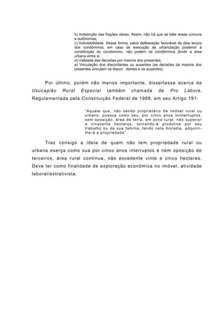 b) Indistinção das frações ideias. Assim, não há que se falar áreas comuns
e autônomas;
c) Indivisibilidade. Dessa forma, salvo deliberação favorável de dois terços
dos condôminos, em caso de execução de urbanização posterior à
constituição do condomínio, não podem os condôminos dividir a área
urbana entre si;
d) Validade das decisões por maioria dos presentes;
e) Vinculação dos discordantes ou ausentes (as decisões da maioria dos
presentes vinculam os discor dantes e os ausentes).
Por último, porém não menos importante, dissertasse acerca da
Usucapião Rural Especial também chamada de Pro Labore.
Regulamentada pela Constituição Federal de 1988, em seu Artigo 191:
“Aquele que, não sendo proprietário de imóvel rural ou
urbano, possua como seu, por cinco anos ininterruptos,
sem oposição, área de terra, em zona rural, não superior
a cinqüenta hectares, tornando-a produtiva por seu
trabalho ou de sua família, tendo nela moradia, adquirir-
lhe-á a propriedade”.
Traz consigo a ideia de quem não tem propriedade rural ou
urbana exerça como sua por cinco anos interruptos e nem oposição de
terceiros, área rural contínua, não excedente vinte e cinco hectares.
Deve ter como finalidade de exploração econômica no imóvel, atividade
laboral/extrativista.
 