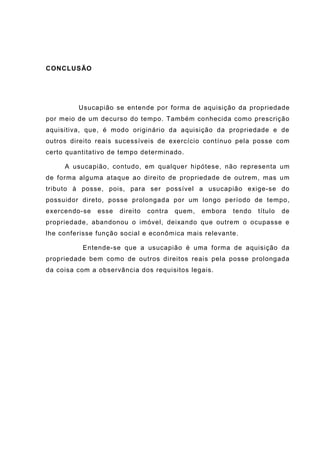 CONCLUSÃO
Usucapião se entende por forma de aquisição da propriedade
por meio de um decurso do tempo. Também conhecida como prescrição
aquisitiva, que, é modo originário da aquisição da propriedade e de
outros direito reais sucessíveis de exercício contínuo pela posse com
certo quantitativo de tempo determinado.
A usucapião, contudo, em qualquer hipótese, não representa um
de forma alguma ataque ao direito de propriedade de outrem, mas um
tributo à posse, pois, para ser possível a usucapião exige-se do
possuidor direto, posse prolongada por um longo período de tempo,
exercendo-se esse direito contra quem, embora tendo título de
propriedade, abandonou o imóvel, deixando que outrem o ocupasse e
lhe conferisse função social e econômica mais relevante.
Entende-se que a usucapião é uma forma de aquisição da
propriedade bem como de outros direitos reais pela posse prolongada
da coisa com a observância dos requisitos legais.
 