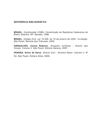 REFERÊNCIA BIBLIOGRÁFICA
BRASIL. Constituição (1988). Constituição da República Federativa do
Brasil. Brasília, DF, Senado, 1998.
BRASIL. Código Civil, Lei 10.406, de 10 de janeiro de 2002. 1a edição.
São Paulo: Revista dos Tribunais, 2002.
GONÇALVES, Carlos Roberto. Sinopses Jurídicas - Direito das
Coisas. Volume 3. São Paulo: Editora Saraiva, 2007.
VENOSA, Sílvio de Salvo. Direito Civil - Direitos Reais. Volume V. 6ª
Ed. São Paulo: Editora Atlas, 2006.
 