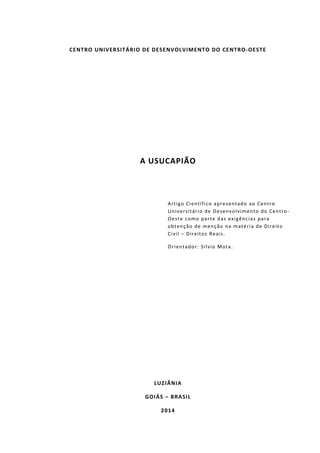 CENTRO UNIVERSITÁRIO DE DESENVOLVIMENTO DO CENTRO-OESTE
A USUCAPIÃO
Artigo Científico apresentado ao Centro
Universitário de Desenvolvimento do Centro-
Oeste como parte das exigências para
obtenção de menção na matéria de Direito
Civil – Direitos Reais.
Orientador: Silvio Mota.
LUZIÂNIA
GOIÁS – BRASIL
2014
 