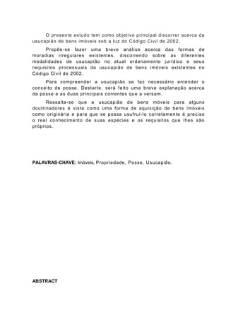 O presente estudo tem como objetivo principal discorrer acerca da
usucapião de bens imóveis sob a luz do Código Civil de 2002.
Propõe-se fazer uma breve análise acerca das formas de
moradias irregulares existentes, discorrendo sobre as diferentes
modalidades de usucapião no atual ordenamento jurídico e seus
requisitos processuais da usucapião de bens imóveis existentes no
Código Civil de 2002.
Para compreender a usucapião se faz necessário entender o
conceito de posse. Destarte, será feito uma breve explanação acerca
da posse e as duas principais correntes que a versam.
Ressalta-se que a usucapião de bens móveis para alguns
doutrinadores é vista como uma forma de aquisição de bens imóveis
como originária e para que se possa usufruí-lo corretamente é preciso
o real conhecimento de suas espécies e os requisitos que lhes são
próprios.
PALAVRAS-CHAVE: Imóveis, Propriedade, Posse, Usucapião.
ABSTRACT
 