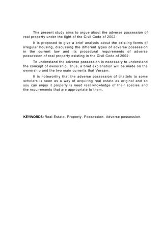The present study aims to argue about the adverse possession of
real property under the light of the Civil Code of 2002.
It is proposed to give a brief analysis about the existing forms of
irregular housing, discussing the different types of adverse possession
in the current law and its procedural requirements of adverse
possession of real property existing in the Civil Code of 2002.
To understand the adverse possession is necessary to understand
the concept of ownership. Thus, a brief explanation will be made on the
ownership and the two main currents that Versam.
It is noteworthy that the adverse possession of chattels to some
scholars is seen as a way of acquiring real estate as original and so
you can enjoy it properly is need real knowledge of their species and
the requirements that are appropriate to them.
KEYWORDS: Real Estate, Property, Possession, Adverse possession.
 