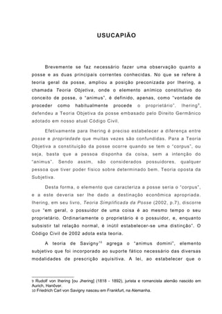 USUCAPIÃO
Brevemente se faz necessário fazer uma observação quanto a
posse e as duas principais correntes conhecidas. No que se refere à
teoria geral da posse, ampliou a posição preconizada por Ihering, a
chamada Teoria Objetiva, onde o elemento anímico constitutivo do
conceito de posse, o “animus”, é definido, apenas, como “vontade de
proceder como habitualmente procede o proprietário”. Ihering9
,
defendeu a Teoria Objetiva da posse embasado pelo Direito Germânico
adotado em nosso atual Código Civil.
Efetivamente para Ihering é preciso estabelecer a diferença entre
posse e propriedade que muitas vezes são confundidas. Para a Teoria
Objetiva a constituição da posse ocorre quando se tem o “corpus”, ou
seja, basta que a pessoa disponha da coisa, sem a intenção do
“animus”. Sendo assim, são considerados possuidores, qualquer
pessoa que tiver poder físico sobre determinado bem. Teoria oposta da
Subjetiva.
Desta forma, o elemento que caracteriza a posse seria o “corpus”,
e a este deveria ser lhe dado a destinação econômica apropriada.
Ihering, em seu livro, Teoria Simplificada da Posse (2002, p.7), discorre
que “em geral, o possuidor de uma coisa é ao mesmo tempo o seu
proprietário. Ordinariamente o proprietário é o possuidor, e, enquanto
subsistir tal relação normal, é inútil estabelecer-se uma distinção”. O
Código Civil de 2002 adota esta teoria.
A teoria de Savigny10
agrega o “animus domini”, elemento
subjetivo que foi incorporado ao suporte fático necessário das diversas
modalidades de prescrição aquisitiva. A lei, ao estabelecer que o
9 Rudolf von Ihering [ou Jhering] (1818 - 1892), jurista e romancista alemão nascido em
Aurich, Hanôver.
10 Friedrich Carl von Savigny nasceu em Frankfurt, na Alemanha.
 