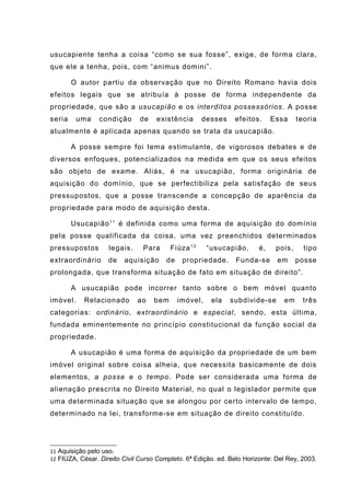 usucapiente tenha a coisa “como se sua fosse”, exige, de forma clara,
que ele a tenha, pois, com “animus domini”.
O autor partiu da observação que no Direito Romano havia dois
efeitos legais que se atribuía à posse de forma independente da
propriedade, que são a usucapião e os interditos possessórios. A posse
seria uma condição de existência desses efeitos. Essa teoria
atualmente é aplicada apenas quando se trata da usucapião.
A posse sempre foi tema estimulante, de vigorosos debates e de
diversos enfoques, potencializados na medida em que os seus efeitos
são objeto de exame. Aliás, é na usucapião, forma originária de
aquisição do domínio, que se perfectibiliza pela satisfação de seus
pressupostos, que a posse transcende a concepção de aparência da
propriedade para modo de aquisição desta.
Usucapião11
é definida como uma forma de aquisição do domínio
pela posse qualificada da coisa, uma vez preenchidos determinados
pressupostos legais. Para Fiúza12
“usucapião, é, pois, tipo
extraordinário de aquisição de propriedade. Funda-se em posse
prolongada, que transforma situação de fato em situação de direito”.
A usucapião pode incorrer tanto sobre o bem móvel quanto
imóvel. Relacionado ao bem imóvel, ela subdivide-se em três
categorias: ordinário, extraordinário e especial, sendo, esta última,
fundada eminentemente no princípio constitucional da função social da
propriedade.
A usucapião é uma forma de aquisição da propriedade de um bem
imóvel original sobre coisa alheia, que necessita basicamente de dois
elementos, a posse e o tempo. Pode ser considerada uma forma de
alienação prescrita no Direito Material, no qual o legislador permite que
uma determinada situação que se alongou por certo intervalo de tempo,
determinado na lei, transforme-se em situação de direito constituído.
11 Aquisição pelo uso.
12 FIUZA, César. Direito Civil Curso Completo. 6ª Edição. ed. Belo Horizonte: Del Rey, 2003.
 