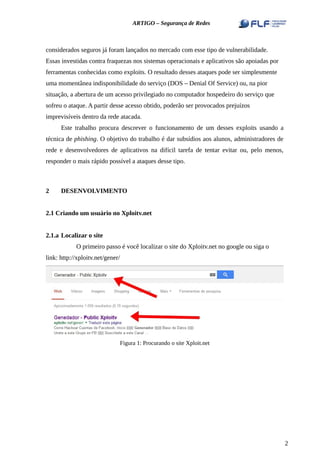 ARTIGO – Segurança de Redes
considerados seguros já foram lançados no mercado com esse tipo de vulnerabilidade.
Essas investidas contra fraquezas nos sistemas operacionais e aplicativos são apoiadas por
ferramentas conhecidas como exploits. O resultado desses ataques pode ser simplesmente
uma momentânea indisponibilidade do serviço (DOS – Denial Of Service) ou, na pior
situação, a abertura de um acesso privilegiado no computador hospedeiro do serviço que
sofreu o ataque. A partir desse acesso obtido, poderão ser provocados prejuízos
imprevisíveis dentro da rede atacada.
Este trabalho procura descrever o funcionamento de um desses exploits usando a
técnica de phishing. O objetivo do trabalho é dar subsídios aos alunos, administradores de
rede e desenvolvedores de aplicativos na difícil tarefa de tentar evitar ou, pelo menos,
responder o mais rápido possível a ataques desse tipo.
2 DESENVOLVIMENTO
2.1 Criando um usuário no Xploitv.net
2.1.a Localizar o site
O primeiro passo é você localizar o site do Xploitv.net no google ou siga o
link: http://xploitv.net/gener/
Figura 1: Procurando o site Xploit.net
2
 