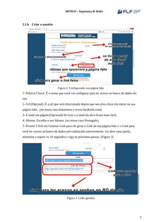 ARTIGO – Segurança de Redes
2.1.b Criar o usuário
Figura 2: Configurando sua página fake
1- Palavra Chave: É o nome que você vai configurar para ter acesso ao banco de dados do
site.
2- Url:(Opcinal): É a url que será direcionada depois que seu alvo clicar em entrar na sua
página fake. (no nosso caso botaremos o www.facebook.com)
3- E-mail em página:(Opcional) Se tiver o e-mail do alvo ficará mais fácil.
4- Idioma: Escolha o seu Idioma. (no nosso caso Português).
5- Pronto! Click em Generar Link para ele gerar o Link da sua página fake e o Link para
você ter acesso ao banco de dados pré-cadastrado anteriormente. Irá abrir uma janela,
minimize e espere os 10 segundos e siga os próximos passos. (Figura 3)
Figura 3: Links gerados
3
 