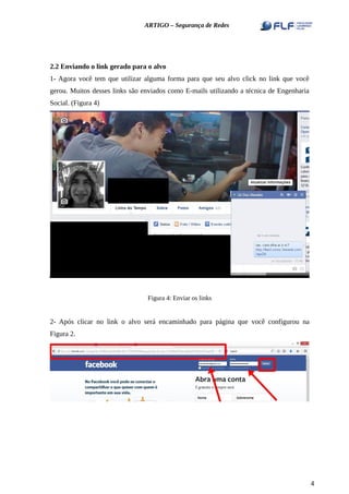 ARTIGO – Segurança de Redes
2.2 Enviando o link gerado para o alvo
1- Agora você tem que utilizar alguma forma para que seu alvo click no link que você
gerou. Muitos desses links são enviados como E-mails utilizando a técnica de Engenharia
Social. (Figura 4)
Figura 4: Enviar os links
2- Após clicar no link o alvo será encaminhado para página que você configurou na
Figura 2.
4
 