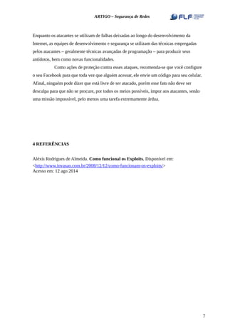ARTIGO – Segurança de Redes
Enquanto os atacantes se utilizam de falhas deixadas ao longo do desenvolvimento da
Internet, as equipes de desenvolvimento e segurança se utilizam das técnicas empregadas
pelos atacantes – geralmente técnicas avançadas de programação – para produzir seus
antídotos, bem como novas funcionalidades.
Como ações de proteção contra esses ataques, recomenda-se que você configure
o seu Facebook para que toda vez que alguém acessar, ele envie um código para seu celular.
Afinal, ninguém pode dizer que está livre de ser atacado, porém esse fato não deve ser
desculpa para que não se procure, por todos os meios possíveis, impor aos atacantes, senão
uma missão impossível, pelo menos uma tarefa extremamente árdua.
4 REFERÊNCIAS
Aléxis Rodrigues de Almeida. Como funcional os Exploits. Disponível em:
<http://www.invasao.com.br/2008/12/12/como-funcionam-os-exploits/>
Acesso em: 12 ago 2014
7
 