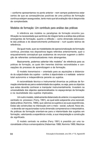 – conforme apresentamos no ponto anterior - nem sempre poderemos estar
certos de que as conseqüências positivas de uma política de formação
contínua estejam asseguradas, tanto mais que tal avaliação não é desprovida
de complexidade.


Modelos de formação: Um contributo para análise das práticas
        A referência aos modelos ou paradigmas de formação encontra jus-
tificação na necessidade que sentimos de integrar tanto a análise das práticas
emergentes de formação, quanto a reflexão – como dimensão estruturan-
te das práticas e do desenvolvimento profissional – num quadro teórico de
referência.
       De igual modo, quer as modalidades de operacionalização da formação
contínua, previstas nos dispositivos legais referidos anteriormente, quer o
enquadramento conceptual que acabamos de enunciar sugerem a defini-
ção de referentes contextualizadores mais abrangentes.
        Basicamente, podemos salientar três modelos1 de referência para as
práticas de formação, os quais têm inerentes distintas racionalidades e con-
cepções do processo de aprendizagem e da formação.
       O modelo transmissivo – orientado para as aquisições e distancia-
do da subjectividade dos sujeitos – confere à objectividade e à realidade exterior
total autonomia e independência perante os sujeitos.
       A racionalidade técnica e instrumental dinamiza as práticas de for-
mação orientando-as para a exterioridade dos sujeitos, ou seja, para os objectos
que estes deverão conhecer e manipular instrumentalmente. Investem na
universalidade dos objectos operacionalizados no espaço-tempo da formação
e na neutralidade dos sujeitos implicados.
       Um outro modelo, relativamente distanciado do anterior, é o experiencial,
centrado no processo ( Ferry, 1991), ao qual está subjacente uma racionali-
dade prática ( Kemmis, 1989), que valoriza os sujeitos e as suas experiências.
Estas são construídas na interacção com o meio - social, cultural, físico etc.
- e deverão ser equacionadas numa dimensão compreensiva e interpretativa.
As práticas de formação orientam-se para a interioridade dos sujeitos em
formação, valorizando a experiência vivida, a sua interpretação e construção
de significado.
       O modelo centrado na análise (Ferry 1991) é presidido por uma ra-
cionalidade crítica e emancipatória (Habermas 1988; Kemmis 1989; Mezirow



98                                     Educação & Sociedade, ano XXI, no 72, Agosto/00
 