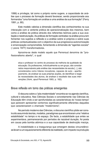 1996) e privilegia, tal como o próprio nome sugere, a capacidade de aná-
lise que o processo de formação deverá favorecer, sendo proporcionada aos
formandos "uma formação em análise e uma análise da sua formação" (Ferry
1991, p. 80).
        Este modelo valoriza a dimensão científica dos conhecimentos na sua
interacção com a vertente prática de operacionalização dos mesmos, bem
como a análise da prática através dos referentes teóricos para a sua ava-
liação e reestruturação. As práticas de formação centradas na análise procuram
fomentar nos sujeitos a reflexão e a análise sobre si próprios e sobre suas
práticas contextualizadas com o objectivo da sua progressiva autonomização
e emancipação comprometida, fomentando a dimensão de "agentes sociais"
( Lesne 1977) transformadores.
       Aproxima-se deste modelo aquele que Perrenoud denomina de "pro-
fissionalismo aberto", o qual


        situa o professor no centro do processo da melhoria da qualidade da
        educação. Os professores, individualmente ou em grupo, são conside-
        rados responsáveis pela análise das necessidades da escola [...], são
        considerados como líderes inovadores, capazes de auto - aperfei-
        çoamento, de analisar as suas próprias acções, de identificar e reagir
        às necessidades dos alunos, de analisar o resultado das suas inter-
        venções (Vonk, apud Perrenoud 1993, p. 182).



Breve reflexão em torno das práticas emergentes
        O discurso sobre a “pós-modernidade” encontra-se na agenda científica,
cultural e educativa. Nas Ciências Sociais e concretamente nas Ciências da
Educação têm vindo a ser aprofundadas as características do 'nosso tempo'
que parecem apresentar contornos significativamente diferentes daqueles
que caracterizaram o chamado “modernismo”.
        No período moderno das Ciências, o discurso científico pôde ser cons-
truído assumindo teorias, modelos, paradigmas que encontraram uma “relativa
estabilidade” no tempo e no espaço. De facto, a estabilidade que antes se
experimentava, permanecendo por períodos de razoável duração, foi posta
em causa pela bomba atómica e a sua capacidade de destruição maciça.
       A instabilidade e a insegurança que emergem destas circunstânci-
as levam a um equacionamento diferente da realidade, com impacto na produção



Educação & Sociedade, ano XXI, no 72, Agosto/00                                  99
 