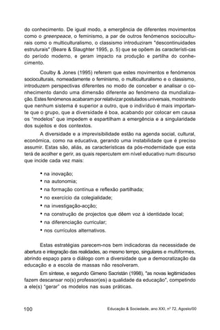 do conhecimento. De igual modo, a emergência de diferentes movimentos
como o greenpeace, o feminismo, a par de outros fenómenos sociocultu-
rais como o multiculturalismo, o classismo introduziram "descontinuidades
estruturais" (Beare & Slaughter 1995, p. 5) que se opõem às característi-cas
do período moderno, e geram impacto na produção e partilha do conhe-
cimento.
       Coulby & Jones (1995) referem que estes movimentos e fenómenos
socioculturais, nomeadamente o feminismo, o multiculturalismo e o classismo,
introduzem perspectivas diferentes no modo de conceber e analisar o co-
nhecimento dando uma dimensão diferente ao fenómeno da mundializa-
ção. Estes fenómenos acabaram por relativizar postulados universais, mostrando
que nenhum sistema é superior a outro, que o indivíduo é mais importan-
te que o grupo, que a diversidade é boa, acabando por colocar em causa
os “modelos” que impedem e espartilham a emergência e a singularidade
dos sujeitos e dos contextos.
       A diversidade e a imprevisibilidade estão na agenda social, cultural,
económica, como na educativa, gerando uma instabilidade que é preciso
assumir. Estas são, aliás, as características da pós-modernidade que esta
terá de acolher e gerir, as quais repercutem em nível educativo num discurso
que incide cada vez mais:

       • na inovação;
       • na autonomia;
       • na formação contínua e reflexão partilhada;
       • no exercício da colegialidade;
       • na investigação-acção;
       • na construção de projectos que dêem voz à identidade local;
       • na diferenciação curricular;
       • nos currículos alternativos.

       Estas estratégias parecem-nos bem indicadoras da necessidade de
abertura e integração das realidades, ao mesmo tempo, singulares e multiformes,
abrindo espaço para o diálogo com a diversidade que a democratização da
educação e a escola de massas não resolveram.
       Em síntese, e segundo Gimeno Sacristán (1998), "as novas legitimidades
fazem descansar no(s) professor(es) a qualidade da educação", competindo
a ele(s) “gerar” os modelos nas suas práticas.



100                                   Educação & Sociedade, ano XXI, no 72, Agosto/00
 