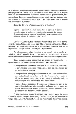 do professor, relações interpessoais, competências ligadas ao processo
pedagógico entre outras, os professores terão de mobilizar nas suas prá-
ticas não só conhecimentos específicos das disciplinas que leccionam, mas
um conjunto de outras competências que concorrem para o sucesso des-
sas práticas e, conseqüentemente para o seu desenvolvimento e realiza-
ção profissional e pessoal.
        Segundo Oliveira, o “desenvolvimento profissional”

        reporta-se de uma forma mais específica, ao domínio de conhe-
        cimentos sobre o ensino, às relações interpessoais, às compe-
        tências envolvidas no processo pedagógico e ao processo reflexivo
        sobre as práticas do professor. (1997, p. 95)


       Envolvendo, por isso, três dimensões fundamentais: a do saber (conhe-
cimentos específicos), a do saber fazer (desempenho profissional, atitudes
perante o acto educativo) e a do saber ser e saber tornar-se (relações in-
terpessoais, autopercepção, motivações, expectativas).
       Pensámos, assim, adquirir sentido as concepções de formação que
valorizam não só a aquisição de conhecimentos, mas sobretudo o desen-
volvimento de competências e, nesse sentido, o desenvolvimento profissional.
      Estas competências a desenvolver pertencem a três domínios – de
acordo com as dimensões acima referidas – (Tavares 1997):
        •    competências científicas: implicam o conhecimento científico e
            o domínio dos conteúdos relacionados com as matérias de de-
            terminada especialidade;
        •    competências pedagógicas: referem-se ao saber operacionali-
            zar (saber fazer) os conhecimentos tendo em conta os destina-
            tários, os alunos, os contextos, os recursos, seleccionando as
            metodologias e as estratégias mais adequadas;
        •    competências pessoais: directamente relacionadas com o de-
            senvolvimento intra e interpessoal do professor, com o saber ser,
            saber relacionar-se, saber comunicar, saber partilhar, numa
            perspectiva de desenvolvimento pessoal.
       O reconhecimento destas dimensões como estruturantes do desen-
volvimento profissional apela para a configuração da formação como um espaço–
tempo não só, nem fundamentalmente, de transmissão de conhecimentos,



Educação & Sociedade, ano XXI, no 72, Agosto/00                             103
 