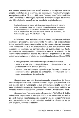mas também de reflexão sobre a acção6 e análise, numa lógica de desestru-
turação–reestruturação e construção de saberes, que reabilitem "uma epis-
temologia da prática" (Schon 1996), ou o "conhecimento" tal como Edgar
Morin7 o entende: i) informação; ii) análise e contextualização da informa-
ção; iii) inteligência, consciência ou sabedoria, explicitando que:

       Inteligência tem a ver com a arte de vincular conhecimento de maneira
       útil e pertinente, isto é, de produzir novas formas de progresso
       e desenvolvimento; consciência e sabedoria envolvem reflexão,
       isto é, capacidade de produzir novas formas de existência, de
       humanização. (apud Pimenta 1996, p. 78).


        É neste sentido que pensámos pertinente orientar as práticas de formação
contínua de professores, as quais deverão integrar não só a racionalidade
técnica, mas também a racionalidade prática e crítica que permitam aos formandos
– aos professores – a sua actualização contínua, não exclusivamente numa
perspectiva de aquisição (de conhecimentos, de qualificações), mas funda-
mentalmente de desenvolvimento profissional e pessoal. A dimensão do de-
senvolvimento constrói-se através da partilha de experiências e da análi-
se intercomunicativa que produzirá e é produzida pela reflexão (Schon 1983):


       • na acção, quando cada professor é capaz de reflectir na prática;
       • sobre a acção, quando os professores individualmente e em gru-
        po reflectem sobre as suas práticas;
       • sobre a reflexão na acção, quando os professores por meio da
        análise das suas práticas as reelaboram, reestruturam e ade-
        quam aos contextos de realização.


       Consideramos que esta dimensão encontra um contexto de desen-
volvimento particularmente favorável numa formação que potencie e arti-
cule a acção com a investigação, já que a investigação-acção assume um
papel privilegiado no desenvolvimento profissional docente ao mobilizar um
processo de reflexão cooperativo (Gimeno Sacristán & Pérez Gómez 1993).
       O quadro legal (nomeadamente o Decreto-Lei nº 207/96 de 2 de No-
vembro) que regulamenta a formação contínua de professores em Portu-
gal prevê diversas modalidades para a sua concretização (artigo 7º), tal como
referimos anteriormente: cursos, módulos, seminários, oficinas de forma-
ção, projectos, círculos de estudos.



104                                     Educação & Sociedade, ano XXI, no 72, Agosto/00
 