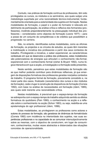 Contudo, nas práticas de formação contínua de professores, têm sido
privilegiados os cursos, os módulos e os seminários, aos quais subjaz uma
metodologia suportada por uma racionalidade técnico-instrumental, funda-
mentalmente orientada para a exterioridade dos sujeitos em formação. Nestas
modalidades de formação, o papel e o poder do formador é relevado em
detrimento da participação, da análise crítica e reflexiva dos formandos (pro-
fessores), incidindo preponderantemente na preocupação individual dos pro-
fessores – considerados como objectos de formação (Lesne 1977) – para
a posse de um conjunto de competências e de créditos que possibilitem a
progressão na carreira.
        São, no entanto, identificadas outras modalidades, como as oficinas
de formação, os projectos e os círculos de estudos, as quais têm inerentes
a mobilização e iniciativa dos professores a partir dos seus contextos de
trabalho. Privilegiando a iniciativa, o saber experiencial, as características
contextuais em que se desenvolve a prática dos professores, estas modalidades
são potenciadoras de sinergias que articulam o conhecimento não-formal,
experiencial com o conhecimento formal (Usher & Bryant 1992), numa ló-
gica interactiva em que a acção, a investigação e a formação estão presentes.
       Neste sentido, pensámos que estas modalidades de formação são
as que melhor poderão contribuir para dinâmicas reflexivas, já que emer-
gem de disposições formativas dos professores geradas nos/pelos contextos
de trabalho. O programa formal de formação, previamente concebido e, na
maior parte dos casos, finalizado (característico dos cursos e dos módulos
de formação), cede o lugar à construção de dispositivos de formação (Correia
1992), com base na análise de necessidades em formação (Idem, 1989),
aos quais está inerente uma racionalidade crítica.
       Nestas modalidades, é previsível que o espaço-tempo da formação
se sobreponha com o espaço-tempo de trabalho adquirindo sentido os efeitos
formativos do quotidiano (Pain 1990), o conhecimento na acção e a refle-
xão sobre o conhecimento na acção (Schon 1983), ou seja, reabilita-se uma
epistemologia do agir profissional (Idem, 1996).
       Estas modalidades, ao privilegiarem os professores como actores e
autores do processo de formação, são geradoras de dinâmicas de formatividade
(Correia 1992) com incidência na interioridade dos sujeitos, nas suas ex-
periências profissionais e na capacidade de se comunicar intersubjectivamente
sobre as mesmas, com o objectivo de construírem, em lugar de consumi-
rem, conhecimentos, muitas vezes abstractos e distanciados das situações
concretas de operacionalidade.



Educação & Sociedade, ano XXI, no 72, Agosto/00                           105
 