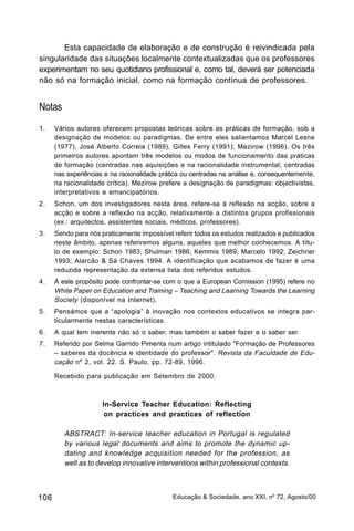 Esta capacidade de elaboração e de construção é reivindicada pela
singularidade das situações localmente contextualizadas que os professores
experimentam no seu quotidiano profissional e, como tal, deverá ser potenciada
não só na formação inicial, como na formação contínua de professores.


Notas
1.    Vários autores oferecem propostas teóricas sobre as práticas de formação, sob a
      designação de modelos ou paradigmas. De entre eles salientamos Marcel Lesne
      (1977), José Alberto Correia (1989), Gilles Ferry (1991); Mezirow (1996). Os três
      primeiros autores apontam três modelos ou modos de funcionamento das práticas
      de formação (centradas nas aquisições e na racionalidade instrumental; centradas
      nas experiências e na racionalidade prática ou centradas na análise e, consequentemente,
      na racionalidade crítica). Mezirow prefere a designação de paradigmas: objectivistas,
      interpretativos e emancipatórios.
2.    Schon, um dos investigadores nesta área, refere-se à reflexão na acção, sobre a
      acção e sobre a reflexão na acção, relativamente a distintos grupos profissionais
      (ex.: arquitectos, assistentes sociais, médicos, professores).
3.    Sendo para nós praticamente impossível referir todos os estudos realizados e publicados
      neste âmbito, apenas referiremos alguns, aqueles que melhor conhecemos. A títu-
      lo de exemplo: Schon 1983; Shulman 1986; Kemmis 1989; Marcelo 1992; Zeichner
      1993; Alarcão & Sá Chaves 1994. A identificação que acabamos de fazer é uma
      reduzida representação da extensa lista dos referidos estudos.
4.    A este propósito pode confrontar-se com o que a European Comission (1995) refere no
      White Paper on Education and Training – Teaching and Learning Towards the Learning
      Society (disponível na Internet).
5.    Pensámos que a “apologia” à inovação nos contextos educativos se integra par-
      ticularmente nestas características.
6.    A qual tem inerente não só o saber, mas também o saber fazer e o saber ser.
7.    Referido por Selma Garrido Pimenta num artigo intitulado "Formação de Professores
      – saberes da docência e identidade do professor". Revista da Faculdade de Edu-
      cação nº 2, vol. 22. S. Paulo, pp. 72-89, 1996.

      Recebido para publicação em Setembro de 2000.



                      In-Service Teacher Education: Reflecting
                       on practices and practices of reflection

         ABSTRACT: In-service teacher education in Portugal is regulated
         by various legal documents and aims to promote the dynamic up-
         dating and knowledge acquisition needed for the profession, as
         well as to develop innovative interventions within professional contexts.



106                                           Educação & Sociedade, ano XXI, no 72, Agosto/00
 